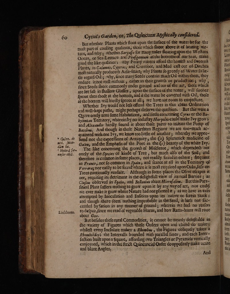 ~ + ee git ene me el eta aero nent pee » Galen. de med, fecuite aum toc. © Hederd fore maior abbé. Linfchoren. Cyrus's Garden, OF, The Quincunx My ftically confidered. But whether ‘Plants which float upon the furface of the waterbe for. the moft part of cooling qualities; thoie which fhoot above it of heating ‘vir- tues, and whys swhether Sargaffo for many mules floatingupon the. Weftern Ocean, or SeaLettuce. and Paafganium atthe bottomeof our Seas, make good the like qualities Why Fenny waters afford the horteft. and fweerett Plants, as Calamus, Cyperas, and Crawfoot, and:'Mad caft out of Ditches moft naturally produceth Arfe-fmart; why Plants fo greedy of Water fo lit- tle regard Oil; why, fance many-Seeds contain much Oil within them, they endure itnot well withour , eitherin their growth or-production; why , fince Seeds fhoot commonly under ground and ont of the air, thofe which are let fall: in fhallow Glaffes } upon the furface of the water., will fooner: fprout then thofe at the bottom, and if the water be covered with Oil; thofe atthe bottom wiil hardly fproucat all; we have not room to conjecture, Whether Ivy would not lefs offend the Trees in this clean Ordination and well-kept paths, might perhaps idefervethe queftion. - Bat this‘were.a Quere onely unto fome Habitations, .and little conceming Cyrxs-or the Ba- bylonian Tertitory, wherein by.no:indultry Huarpalascould make Try grow 5 and Alexander hardly found it about thefe parts: to-imitate the Pomp of Bacchus. And though in thefe Northern Regions: we are too-much ac- quainted with.one Ivy, we know-too Little of another ;. whereby weappre- hend not theexprefftons of Antiquity, the-(4) Splenetick medicine: of Galen, and the Emphafis of ‘the Poet in the ¢c) beauty of the white Ivy- The like'concerding the growth of Mifcletoe , which -dependeth' snot onely of the Species or kinde of Tree , but much alfo of the Soil; and therefore is common infome places, not readily. foundin others ; frequent Ferrara nor eafily to be foand'where it is moft required upon Oaks,lefs'on Trees continually:verdant. Although,in fome places the Olive efcapes it not, requiting its detriment in the delightfull view of itsread Berries ; ‘as fitieal Plant faffers nothing to grow upon it: by any.tvay-of art, nor-could we ever make it grow where Nature had not planted it ;: as we have in vain attempted by Inoculation and Infition'upon~its ‘native or foréin Stock ; and though sthere -féent ‘nothing improbable in theSeed, it-hath not fuc- ceeded by Sation’ in any manner of ground’; wherein we had no ‘reafon to defpair,fince weread of vegetable Horns, and how Rams-horns wall root about Goz. Bat befides thefe rural Commodities; ‘it cannot be meanly detestable in: the’ variety of Figures which ‘thefe: Orders open and clofeddo make): whilet every Inclofure makes: a Rhombus , the Figures obliquely take a Rhomboidess the Intervalls bounded with parallel lines, and-each Inter~ fection built oo a Square, affording two Triangles or Pyramids vertically conjoyned, which in the ftriX Quincuncial Order dooppofitely make-acute and blunt Angles. : dt: HGR 903/12 4h . | An — ( An bus C0 wot Lines natu Plant Brat ning! tytude felves Root willo of the inthe! Bat N Haze iat (pet othe \ ak Tre Or ral Tre logan Weta ye turn make Body forth Tiny ; Rove the
