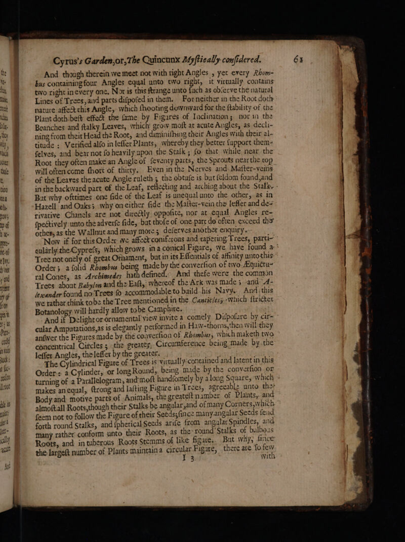 Uf. bey Make rel tees Oli. , bey Mi} ; ValCa ner thle  tioa nea Oh. now} wD of hate pote ne. of ely. hot vad ent ny oF sn vat f 4 Patt- codld nian 00k: fk peafon [root ght: sera jet cally qq hiv me al Cyrus's Garden,or, The Quincunx A4pftically confidered. And though therein we meet not with right Angles , yet every Rhom- bus containing four Angles equal unto two right, it virtually contains two right inevery one, Nor is this ftrange unto fuch as observe the natural Lines of Trees, aid parts difpofed in them. For neither in the Root doth nature affect this Angle, which {hooting downward for the ftability of the Plant doth-bef effect the fame by Figures of Inclination; nor in the Branches and ftatky Leaves, which grow moft at acute Angles, as decli- ning from their Head the Root, and diminifhing their Angles with their al- titude : Verified alfo in leffer Plants, whereby.they beter fupport them- felves, aud bear not fo heavily upon the Stalk ; fo that while near the Root they often make an Angle of feventy patts, the Sprouts near the cop will often come fhort of thirty. Even inthe Nerves and Matter-veins of the Leaves the acute Angle ruleth ; the obtufe is but feldom found,and in the backward part of the Leaf, reflecting and arching about the Stalk. - Bat why ofttimes one fide of the Leaf is unequal unto the other,.as in Hazell and Oaks; why oneither fide the Mafter-vein the: lefler and des rivative Chanels are not direétly oppofite, nor at equal, Angles re- fpectively unto the adverfe fide, but thofe of one parc do often. exceed the othes, as the Wallnut and many more 5 deferves another enquiry. Now if for this Order ive affect coniferous and tapering Frees, parti- eularly.theCyprefs; which grows ina conical Figure, we, have found a* Tree not onely of great Ofhament, but in its Effentials of affinity untothis:* Order; afolid Rhombus being made by the converfion of two Aquittu~ ral Cones, as Archimedes hath defined.: And thefe were the common Trees about Babylon and th2 Eaft,: whereof the Ark was made 5 -and’’.4- leacander found no Trees fo accommodable to build his Navy. And; this we rather chink tobe the Tree mentioned in the Cancitlesy which {tricter Botanology will hardly allow tobe Camphire. And if Delight or ornamental’ view invite a comely Difpofure by cir= ° cular Amputations,as is elegantly performed in Haw-thorns,then will they anfwer the Figures made by the coaverfion of Rhombus, which maketh two concentrical Circles ; the greater, Circumference being made by.the leffer Angles, thelefler by the greater. nay | The Cylindrical Figure of Trees 1s virtualfy:contained and latent in this Order: a Cylinder, or long Round, being made by the converfion or turning of a Parallelogram, and'moft handfomely by along Square, which » makes anequal, frong’and lafting Figure in Trees, agreeablz unto the Body and motive parts of Animals, the greateltnaimber of Plants, and almoftall Roots,though their Stalks be angular yand of many Corners, which © feem not to follow the Figure of their Seeds; fince many.angular Seeds fend forth round Stalks, and {pherical Seeds arife from angular Spindles, and many rather’ conform unto their Roots, as the round’ Stalks. of bulbous Roots, and in tuberous Roots Stemms of like figure. But way, farce the large(t number of Plants maincaina circular Figure, there are fo ist l 33 with eee