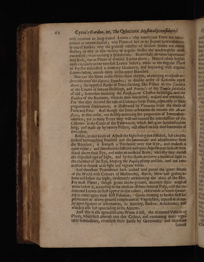with teretous or long-round Leaves 5 why coniferous Trees are teiui- Stalks; or why in this variety: of augalar Stalks) the quadrangular -moft exceedeth : wete too long a {peculation. eanwhile obvious experience may finde, that in Plants of divided Leaves above , Nature often begins neth circularly in the two firft Leaves below while in the fingular Plant of Ivy the exercifeth a-contraty Geometry, and beginning with angular Leaves below, rounds them inthe upper Branches. ore Coe Nor cati the Rows inthis Order want delight, as carrying an afpeét ai- fiverable unto the dipeeros bypathra , or double order of Columns open above 5 the oppofite Ranks of Trees ftanding like Pillars in the Cavedia of the Courts of famous Buildings, and Portico’s of the Templa fubdialia of old ; fomewhat imitating the Periftylia or Cloifter-buildings, ;and the Exedre of the Ancients, wherein men difcourfed, walked and exercifed. proportional diminutions, is illuftrated * Vitruvins'trom the Shafts of irre and Pine. And thongh the Inter-arboration do imicate the. Areo- fylos, or thin order, not ftritly anfvering the proportion of Intercelum- niations ; yet in many Trees they will not exceed the intermiflion’ of the Columns in the Court of the Tabernacle, which being an «hundred cubits Jong, ‘and made up by twenty Pillars, will afford nolefs then Intervalls of five cubits, 970 Befide, in this kinde of Afpec&amp; the Sight being notdiffufed, but circum. {cribed between long Parallels and the émaxasuo¢ and adumbration: ftom the Branches , it frameth a Penthoufe over the-Eye, andomaketh a quiet vifion': and therefore in diffufed and-open Afpectsimen hollow thew Hand above their Eye, and make anartificial Brow, whereby they direét thé difperfed rays of Sight, and by this thade preferve a moderate light in the chamber of the Eye, keeping the Pypilla plump and fair, and not con= tra&amp;ted or fhrunk as in light and vagrant vifion. ‘And therefore Providence hath ‘arched ‘and paved: the? great Honfe of the World with Colours of Mediocrity, -thatis,. blew and ‘gréen;ia- ove and below the Sight, moderately rerminating-the Acies of the«Bye. For moft Plants, though green above-ground, maintain their origmal white below it, according to the candour of heir feminal Palp,-and theru- imental Leaves do firft appear in that colour ; obfervable in Seeds {prout- ing in water upon their firft Foliation: “Green feeming to bethe firftfa- pervenient or above-ground complexion of Vegetables; feparabléin«ma- Ay upon ligature or inhumation, as’ Sa¢cory, Endive; Artichoaks; and which is alfo loft upon fading inthe Autumn. - 3 And ‘this'is alfo agreeable unto. Water it elf, the alimental Vehicle of table Seminalities, revealeth their. Seeds by Greennefs3 “and therefore | f{ooneft fone Watei aco ding crude Bever Wate North month bles, 3 fide th lived potsh ance ¢ pettort