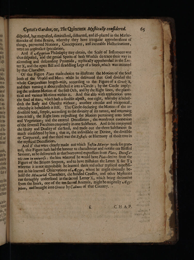 oft Nott i ofine Ppa an, 0 (1) gs) Cyrus's Garden, or, The Quincunx Myftically confidered. difpofed, but magnified, diminifhed, diftorted, and ill-placed in the Mathe- maticks of fome Brains, whereby they have irregular apprehenfions of things, perverted Notions , Conceptions , and incurable Hallucinations , were no unpleafant fpeculation, And if e£gyptian Philofophy may obtain, the Scale of Influences was thus difpofed, and the genial Spirits of both Worlds do trace their way in afcending and defcending Pyramids , myftically apprehended in the Let- ter X, and the open Bill and ftraddling Legs of a Stork,which was imitated by that Character. Of this Figure Plato made choice to illuftrate the Motion of the Soul both of the World and Man; while he delivered that God divided the whole Conjunétion length-wife, according to the Figure of a Greek X, and then turning it aboutrefleéted it into a Circle ; by the Circle imply- ing the uniform Motion of the fisft Orb, and by the Right lines, ‘the plane- tical and various Motions within it. And this alfo with application unto the Soul of man, which hath a double afpe&amp;, one right, whereby it behol- deth the Body ahd Objeéts without ; another circular and reciprocal , whereby it beholdeth it felf. The Circle declaring the Motion of the in- divifible Soul, fimple, according to the divinity of its nature, and returning into itfelf; the Right lines refpecting the Motion pertaining unto Senfe and Vegetation; and the central Decuffation , the wondrous connexion of the feverall Faculties conjointly.in one Subftance. And fo he conjoyned the Unity and Duality of the Soul, and made out the three Subftances fo much confidered by him ; that is, the indivifible or Divine, the divifible or Corporeal, and that third was the S/tafis ot Harmony of thofe tivo in the myftical Decuffation. ‘And if thatwere clearly made out which Fu/fis AZartyr took for grane ted, this Figure hath had the honour to characterize and notifie our Blefled Saviour, as he delivereth in that borrowed expteffion from Plato, Decuffa- vit evm in univerfo : the hint whereof he would have Plato derive from the whereas it isnot improbable he learned thefe and other myftical expréfht- ons in his learned Obfervations ofeégypt, where he might obvioufly be- hold the A@ercurial Chara&amp;ters, the handed Croffes, and other Mylteries not throughly underftood inthe facted Letter X, which being derivative from the Stork, one of the ten facred Animals, might beoriginally e£¢)- ptian, and brought into Greece by Cadmus of that Country. . K CHAP. “a —a