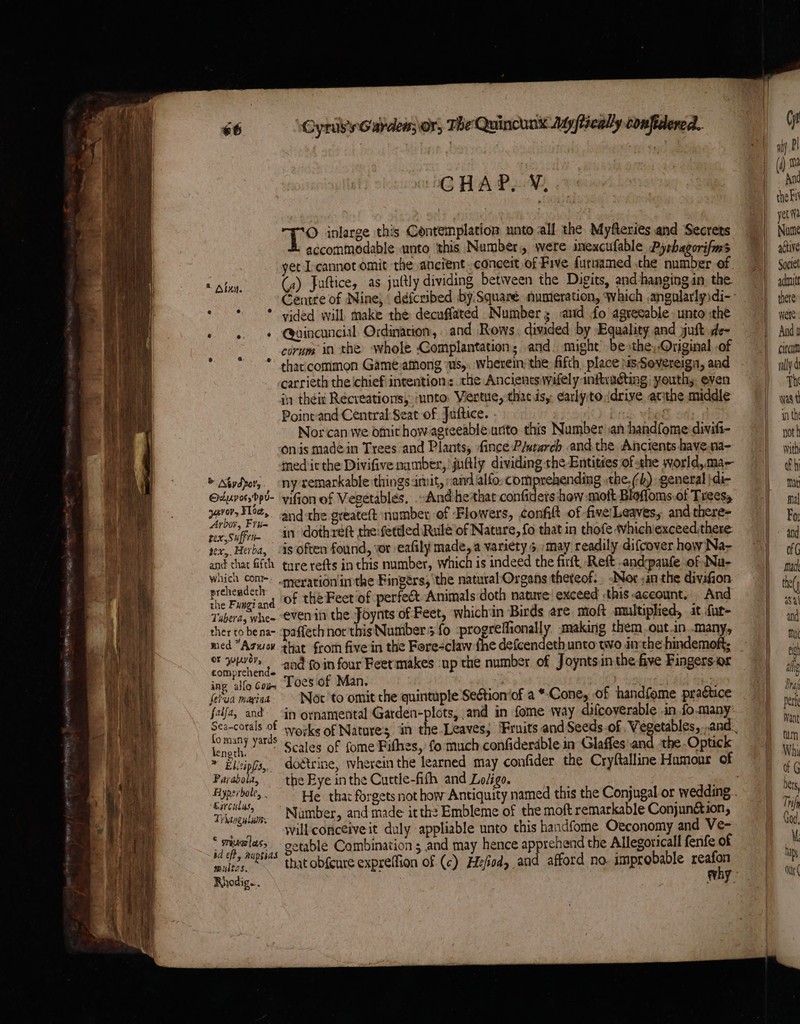 GAA POW, © inlarge this Contemplation unto all the Myfteries and Secrets accommodable unto ‘this Number, were inexcufable Pyshagorifms yet L-cannot omit the ancient. conceit of Five furnamed the number of (a) Juftice, as juttly dividing between the Digits, and hanging in. the Centre of Nine, défcribed by Squaré. numeration, Which ,angolarlyidi- * * © vided will make the decuffated Numbers <and fo agreeable unto the » «, * Quincuncial Ordination, and Rows, divided by Equality and juft de- j corum in the whole Complantation; and. might be »the, Original -of , * thaccommon Game:among ~us,. wherein the fifth, place NsSovereiga, and carrieth the ‘chief intention: the Ancients wifely inftxudting) youth, even in theit Recreations, into. Vertue, that is, early:to,drive, atthe middle Poine-and Central Seat of Juftice. age | Nor‘can we omit how-agreeable urito this Number .an handfome:divift- Onis madein Trees and Plants, fince P/utarch and the Ancients have. na- med it the Divifive namber, juttly dividing the Entities of the world,ma- © Atydpor,. ny remarkable things amit, sand alfo comprehending the.) general }di- Oduvorrdpu- yifion of Vegetables. And he that confiders how moft Bloffoms.ot Treess pital ie andthe oreatett number of Flowers, confitt of five!Leaves, and there- bor, Frie fea 5 , : : Petes rex,suffim in dothreft the fettled Rule of Nature, fo that in thofe whichiexceed there ver, Herba, “is often found, vor eafily made, a variety > may readily difcover how Na- and that fifth ture refts in this number, which is indeed the firft, Reft .andpaufe of Na- yada “mexationin the Fingers, ‘the natural Organs thereof. -Nor ,an the divafion ire Fingiand ‘Of the Feet of perfect Animals doth nature exceed this account, And Tabera, whee evenin the Foynts of Feet, whichin Birds are moft multiplied, at fur- ther to be na- -paffech not thisNumber 3 fo :progreffionally. making them out .in..many, med Aguov that from five in the Fore-claw fhe defcendeth unto two inthe hindemoft; or LYE), : ‘t . / = | es ci and fo in four Feet'makes ‘up the number of Joynts in the five Fingersor ing allo Coa Toes of Man. (etua marina + Not to omit the quintuple Seétion‘of a *-Cone, of handfome praétice fafa, and in ornamental Garden-plots, and in fome way difcoverable .in fo.many’ { ‘t's omany yards ¢ tes of fome Fithes, fo much confiderdble in Glaffes'and the. Optick length. * Elicipfs,. doétrine, wherein the learned may confider the Cryftalline Humour of Parabola, the Eye inthe Cuttle-fith and Lo/igo, Tee Namber, and made it the Embleme of the moft remarkable Conjunétion, ies will conceive it duly appliable unto this handfome Oeconomy and Ve- tb nicere getable Combination ; and may hence apprehend the Allegoricall fenfe of sa MRSS at obscure expreffion of (c) Hefed, and afford no. improbable reafon Parca wally Th wast in th not h with fh mat mal