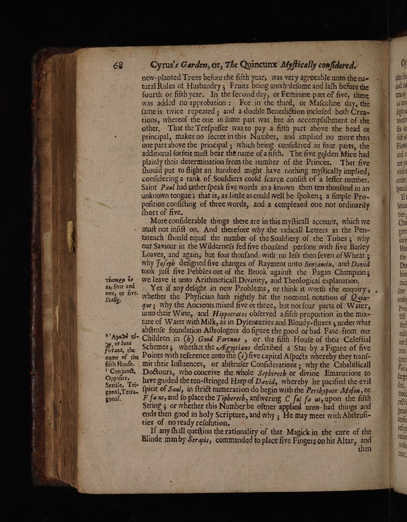 Thotes €¥ xe, four and one, or five. Scalig. » Aya W- ay, or bona Pitan, the name of the fifth Houfe. * Conjuna, Oppofite, Sextile, Tri- gonal,Tetra- gonal. Cyrus's Garden, or, The Quincunx Ayftically confidered. tural Rules of Husbandry 5 Fruits being univholefome and lath before the fourth or fifth year. In the fecond day, or Feminine part of five, there was add2d no approbation: For in the third, or Mafculine day, the fameis twice repeated; and a double BenediGtion inclofed both Crea- tions, whereof the one in fome part was but an accomplifhment of the other, That the Trefpaffer wasto pay a fitth part above the head or principal, makesno fecret inthis Number, and implied no more then one part above the principal ; waich being confideved in four parts, the additional forfeit muft bear the name of afifth. The five golden Mice had plainly their determination fromthe. number of the Princes. That five fhould put to flight an hundred might have nothing myftically implied, confidering a: rank. of Souldiers could fcarce confit of a lefler number. Saint Paul had rather {peak five words ina known then ten thoufand in an unknown tongue; that is, as ttle as could well be fpoken a fimple Pro- pofition confifting of three words, and a complexed one not ordinarily fhort of five. More confiderable things: there are in this myfticall account, which we muit not infift on, And therefore why the radicall Letters in the Pen- tateuch fhould equal the number of the Souldiery of the Tribes 5° why our Saviour in the Wildernefs fed five thoufand perfons’ with five Barley Loaves, and again, but four thoufand: with no lefs then feven of Wheat ; why Fofeph defigned five changes of Rayment unto Benjamin, and-David took juft five Pebbles out of the Brook againft the Pagan Champion; we leave it unto Arithmeticall Divinity, and Theological explanation. Yet if any delight in new Problems, or think it worth the enquiry , whether the Phyfician hath rightly hit the nominal. notation of Quin- gue; Why the Ancients mixed five or three, but notfour parts of Water, unto their Wine, and Hippocrates obferved afifth proportion in the mix- ture of Warer with Milk, as in Dyfenteries and Bloudy-fluxes 5.nnder what abftrafe foundation Aftrologers do figure the good or bad Fate-fiom our Children in (4) Good Fortune , or the fifth Houfe of their Celeftial Schemes, whether the eZgyprians defcribed a Star by a Figure of five Points with reference unto the (#) five capital A{pects whereby they tranf- mit their Influences, or abftrufer Confiderations ; why the Cabalifticall have guided the ten-ftringed Harp of David, whereby he pacified the evil fpirit of San/, in {tri&amp; numeration do begin with the Perihypate: AZefon, or F faxt,and fo place the Tiphereth, anfwering C fol fa ut, upon the fifth String 5. or whether this Number be oftner applied unte-bad things and ends then good in holy Scripture, and why ; He may meet with Abftrufi- ties of noready refolution, | . If any fhall quettion the rationality of that Magick in the cure of the Blinde man by Serapis, commanded to place five Fingers on his Altar, ne | en ! | | Cy shen ht anid ne many ia MO light rwvell fix 0! fit 0 Flow and t are ye witht order Specul Ite fatio1 tes Cha gute con} Har the Dr hin mics fent onel Pra felf thef ndbl not § into guer Vuleg large der, Mod ret detab Conf teh latioy With Tour,