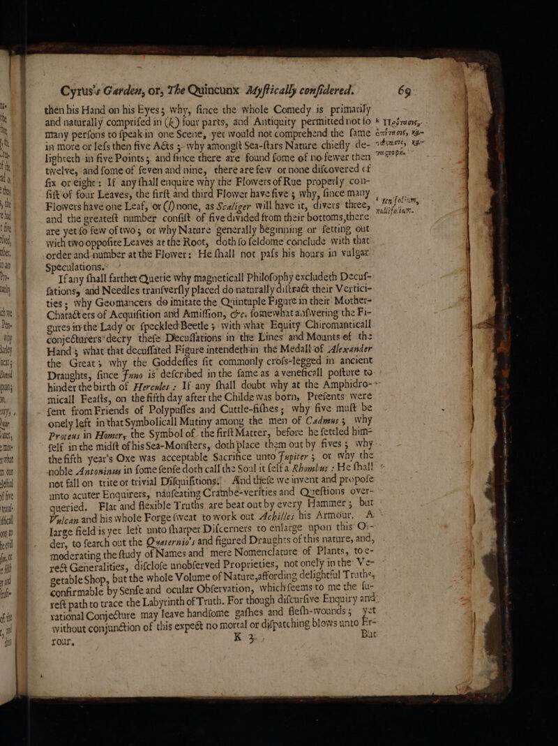 t five ied, nber, Nan ne thy chine Pete Nay nley neat David pio; Nf, mY « satel, MN What ni Olt fetta f five yan ical ont t0 cll a. SS A - Cyrus's Garden, or, The Quincunx Adyftically confidered. then his Hand on his Eyes; why, fince the whole Comedy is primarily and naturally comprifed in (4) four parts, and Antiquity permitted not fo many perfons to fpeakin one Scene, yet would not comprehend the fame in more or Iefs then five Aéts 5 why amonglt Sea-ftars Nature chiefly de- lighteth in five Points ;, and fince there are found fome of no-fewer then twelve, and fome of fevenand nine, there are few ornone difcovered cf fix or eight’: If any fhall enquire way the Flowers of Rue properly con- fitt of four Leaves, the firft and third Flower have five ; why, fince many Flowers have one Leaf, ‘or (/) none, as Sealiger will have it, divers three, and the greateft number confit of five divided from their bottoms, there are yet fo few of two; or Why Nature generally beginning or fetting out with tivo oppofite Leaves atthe Root, doth fo feldome conclude with that order and-number atthe Flower: He fhall not pafs his hours in valgar Speculations. Ifany fhall farther Quetie why magneticall Philofophy excludeth Decuf- fations, and Needles tranfverfly placed do naturally diftraét their Vertici- ties; why Geomancers do imitate the Quintuple Figure in their Mother- Characters of Acquifition and Amiffion, oc. fomewhat aafwering the Fi- gutes itrthe Lady or fpeckledBeetle 5 with what’ Equity Chiromanticall conjeétarers’decry thefe Decnflations in the Lines and Mounts-ef the Hand ; svhat that decuffated Figure intendeth:in the Medall-of Alexander the Great; why the Goddeffes fit commonly crofs-legged in ancient Draughts, fince Funo is defcribed inthe fame as aveneficall pofture to 69 FUSPOP He eae l tin fol nhHifotur. micall Featts, on the fifth day after the Childe was born, Prefents were fent fromFriends of Polypuffes and Cuttle-fithes; why five muft be onely left inthat Symbolicall Mutiny among the men of Cadmus 5 why Proteus in Homer, the Symbol of the firftMatter, before he fetcled him- felf inthe midft of hisSea-Monfters, dothplace them out by fives 3 why the fifth year’s Oxe was acceptable Sacrifice unto Fupiter 5 or way the noble Antoninus in fome fenfe doth call the Soal it felf'a Rhombus : He fhall not fall on trite or trivial Difquifitions:’ Aid thefe we invent and propofe unto acuter Enguirers, ndufeating Crambe-verities and Queftions over- queried. Flac and flexible Truths are beat out by every Hammer; but large field is yet lett unto fharper Difcerners to enlatge upon this’ O:~ der, to fearch out the Ovaternio’s and figured Draughts of this nature, and, moderating the ftudy of Names and mere Nomenclature of Plants, toe- re% Generalities, difclofe unobferved Proprieties, not onely in the Ve- getable Shop, but the whole Volume of Nature, affording delightful Truths, confirmable by Senfe and ocular Obfervation, whichfeems to me the fu- reft path to trace the Labyrinth of Truth. For though difcurfive Enquiry and rational Conjecture may leave handfome gafhes and flefh-twvounds ; without conjunction of this expect no mortal or djfpatching blows unto Bir > ey