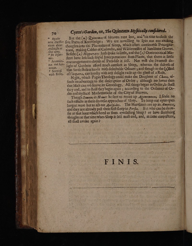 ’ Bit wii 90 m Ayades rizon about midaight at chat time. # De Infom- NS» ° Arcemido- rus and Apo- m2zif. P-Strewed with Rofes. Cyrus's Garden, or, The Quincunx My fiically confidered. Bat the (w#) Qyincunx of Heaven runs low, and *cis time toclofe the We are unwilling to {pin eur our aWvaking thoughtsinto the Phantafms of Sleep, which often. continueth: Precogita- tions, making Cables of Cobwebs, and Wildernefies of bandfome Groves. Befide (n) Hippocrates hath {poke fo little, and the (0). Oneirocritical Mae Aers have left {uch frigid Interpretations from Plants, that there is little encouragement to dream of Paradife it felf. - Nor wrli-the fiveeteft de- that Senfe fhakes hands with delectable Odours ; and though in the (p)Bed of Cleopatra, can hardly with any delight raife up the ghoft of a Rofe, Night, which Pagan Theology could make the Daughter of Chaos, af- fords no advantage to. the defcription of Order ; although no lower then that Ma(s can we derive its Genealogy, All things began in Order,fo fhall they end, and {fo shall they begin again 5 according to the Ordainer of Or- der and myftical Mathematicks of the City of Heaven, Though Somnus in Homer be fent to rouze up Agamemnon, Tfinde no fuch effets in thefe drowfie approches of Sleep. To keep our eyes open longer.were but to act our Antipodes. The Hunt{men are up in America; and they are already paft their firft fleepin Perfia, _ But who canbe drow- Ge at that hour which freed us from everlafting Sleep? or bave flumbring thoughts at that time when Sleep it felf mult end, and, as fome conjecture, all fhall awake again ?