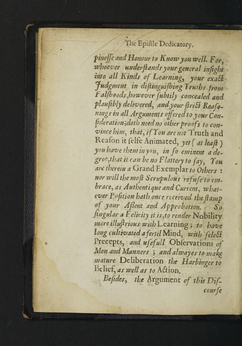 pineffe and Honour to Know yon well. For ■whoever underfands your general inftght into all Kinds of Learnings your ex a El Judgment in difiinguifhing Truths from T alfboodsfowever fubtily concealed and plauftbly delivered, and your flriEl Reafo- nings in all Arguments offered to your Con¬ federation',doth need no other proofs to con¬ vince him, that, ifTott are not Truth and Reafon it fdfe Animated, yet ( at leaf ) you have them in you, info eminent a de¬ gree,that it can be no Flattery to fay, Ton are therein a Grand Exemplar to Others : nor wilt the mofl S crapulous retlife to em¬ brace, as Authentique and Current, what¬ ever Rofition hath once received theJlamp of your Afient and Approbation. So Jtngular a Felicity it is,to render Nobility more illuftrious with Learning$ to have long cultivatedafertil Mind, with feleSl Precepts, and ufefull Ob/ervations of 'den and Klanners j and alwayes to mahe mature Deliberation the Harbinger to Belief, as well as to A&ion. ^ Befides, the Argument of this Dif- courfe