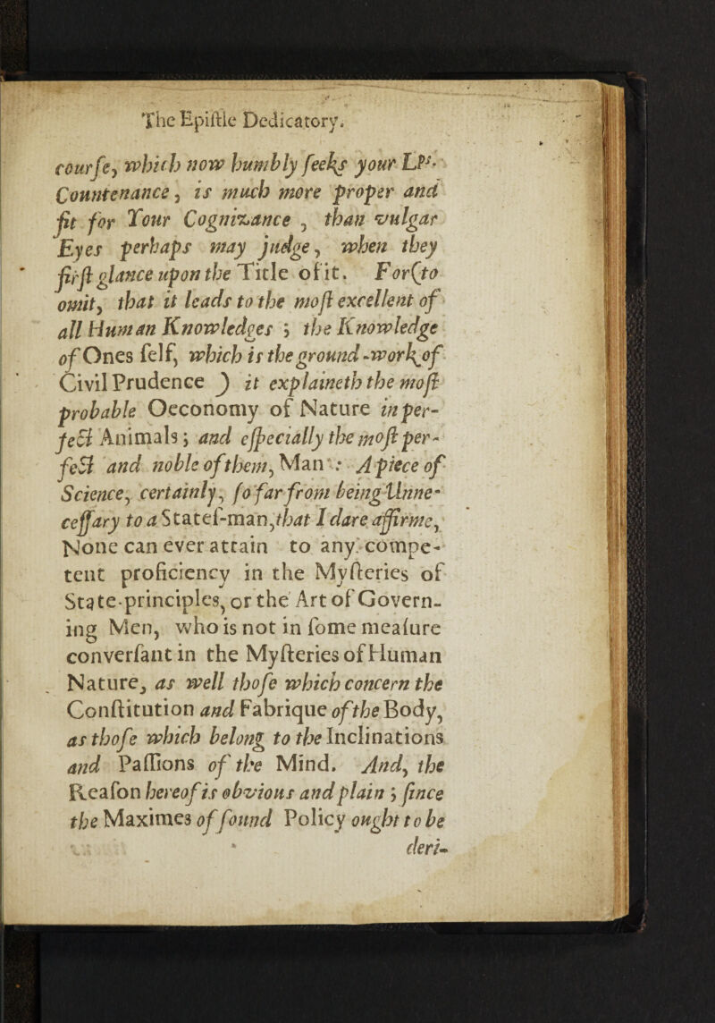 . • - ' V * , . ' r cotirfe, w'bub now humbly feeks your LP*- Countenance, is much more proper ana ■fit for Four Cognisance , than vulgar Eyes perhaps may judge, when they jii'jlglance upon the Tide of it. Forfto omit, that it leads to the mojl excellent of all Human Knowledges ; the Knowledge of Ones felf, which is the ground -worhytf Civil Prudence f it explained? the mojl probable Oeconomy of Nature inper- jezl Animals; and ejjecially the moft per¬ fect and noble of them, Man : A piece of Science, certainly, fo far from being thine * ceffary toaS tatcC-mznfhat I dare a fir me, None can ever atrain to any. compe¬ tent proficiency in the Myfleries of State principles, or the Art of Govern¬ ing Men, who is not in fome mealure converfant in the Myfleries of Human Nature, as well thofe which concern the Conflitution and FabriqueofY^eBody, as thofe which belong to the Inclinations and Paffions of the Mind. And, the Reafon hereof is obvious and plain; ftnce the Maximes offound Policy ought to be * deri-