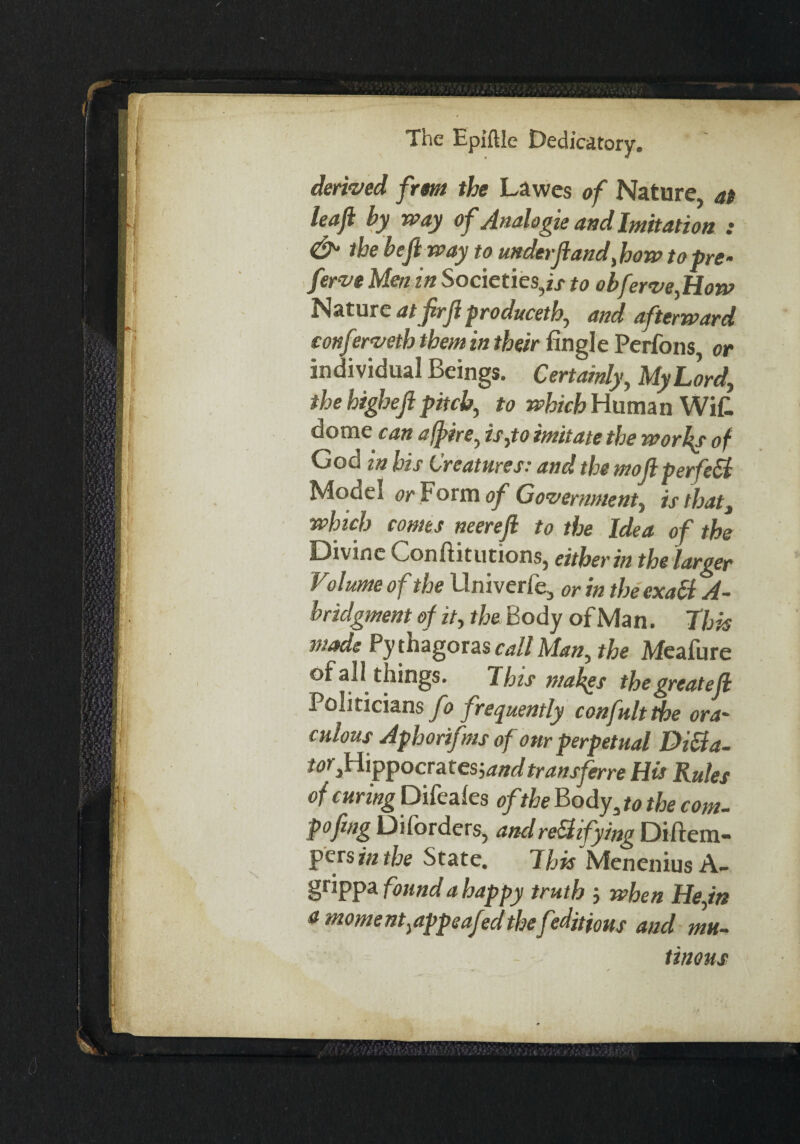 derived frm the Lawes of Nature, at leafi by way of Analogic and Imitation : & the heft way to under ft and,how to pre¬ face Men in Societies,!/ to obferve,How Nature atfirft produceth, and afterward conferveth them in their fingl e Perfons or individual Beings. Certainly, My Lord, the higheft pitch, to which Human WiC. dome can affire, is,to imitate the worlds of God m his Creatures-- and the moft perfe&t Model or Form of Government, is that, which comes neereft to the Idea of the Divine Conftitutions, either in the larger Volume of the llniverfe, or in the exati A- bridgment of it, the Body of Man. This made Pythagoras call Man, the Meafure of all things. This makes thegreatejl Politicians fo frequently confultthe ora' cidous Aphorifms of onr perpetual Dila¬ tor,Hippocrates-,and transferee His Rules of curing Difeales of the Body, to the com- pofmg Diforders, andredifying Diftem- pers in the State. This MeneniusA- grippa found a happy truth ; when He,in a moment,appeafedthe feditions and mu¬ tinous
