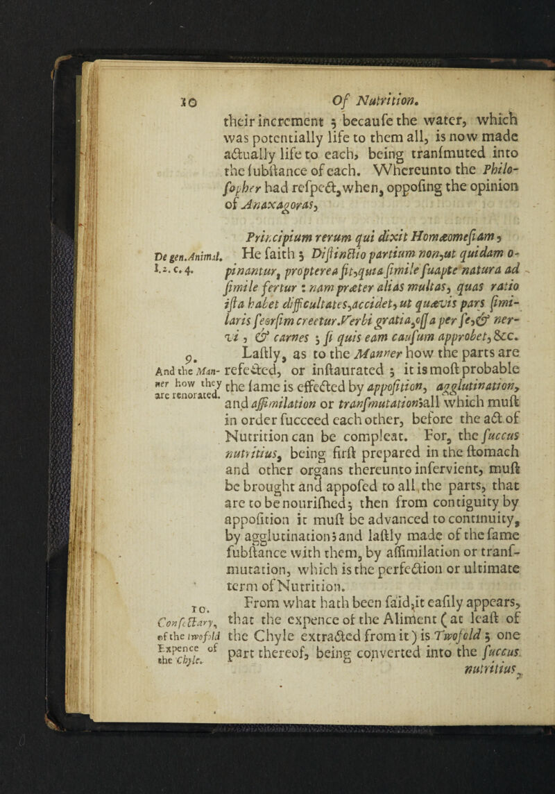 their increment 5 becaufethe water, which was potentially life to them all, is now made actually life to each, being tranimuted into the fubftance of each. Whereunto the Philo- fopher had refpe&,when, oppofing the opinion of Anaxag orasy Principium rerum qui dixit Hornaomefi am 1 De gen.Aninut. He faith 3 Dijtinttio partium nonfat quidam 0- J.i. c. 4. fin<xntuY% propterea fft^quiafimile fuapte natura ad ji mile fertur in am prater alias mult as, quas ratio ifta habet difficultateSyOccidet) ut qu&vis pan fimi- iaris fesrfim creetur.rerbi gratia^jja per ner- vi 3 & carries \ ji quis eam caufum approbety&cc. Laftly, as to the Manner how the parts are And the Man- refeifcd, or inftaurated 5 it is moft probable WeT renorateef ^amc effected by appojhion, agglutination-, ' and affimilation or tranfmutationoall which mu ft in order fucceed each other, belore the a&.of Nutrition can be compleat. For, thefuccus nutiitius, being firft prepared in the ftomach and other organs thereunto infervient, muft be brought and appofed to all,the parts, that are to benourifhed; then from contiguity by apportion it muft be advanced to continuity, by agglutinations and laftly made of the fame fubftance with them, by affimilation or tranf- mutation, which is the perfection or ultimate term ofNutrition. j c From what hath been faid^it eafily appears, Confcttary, that the expence ot the Aliment (at leaft of of the twofold the Chyle extracted from it) is Twofold 5 one Ihlchk thereof, being converted into the fuccus f ^ ’ mtritiuf