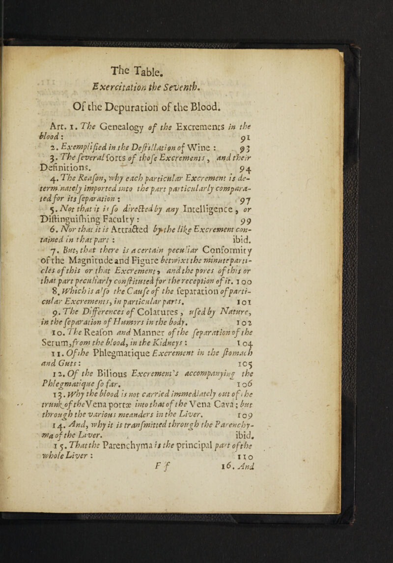 Exercitation the Seventh. Of the Depuration of the Blood. Art. i. The Genealogy of the Excrements in the blood: 9 i 2. Exemplified in the Deffillation of Wine : 9 3 3. The feveral forts of thofe Excrements , and their Definitions. 94 4. The Re afon, why each particular Excrement Is de- terminately imported into the part particularly compara- ted for its feparation : 97 5. Not that it i< fo dircBedby any Intelligence , or Diftinguifhing Faculty: 99 6. Nor that it is Attracted by the like Excrement con- ta'med in that part : ibid. 7. But, that there is a certain peculiar Conformity of the Magnitude and Figure betwixt the minuteparti- clesofthis or that Excrement •> and the pores of this or that part peculiarly confiitutedfor the reception of it. 100 8. Which is afio the Caufeof the reparation of parti¬ cular Excrements, in particular parts. 1 o I 9. The Differences of Colatures , ufedby Nature, in the feparation of Humors in the body. 102 10. 'rt^Reafon and Manner of the feparation of the Strum,from the blood, in the Kidneys : t 04 11. Ofihe Phlegmatique Excrement in the ftomach and Guts: 105 1 2. Of the Bilious Excrement's accompanying the Phlegmatique fo far. 1 o<5 13. Why the blood is not carried immediately out oft he trunkjoftheNtm portse into that of the Vena Cava; but through the various meanders in the Liver. 109 14. And, why it is tranfmitted through the Parenchy¬ ma of the Liver. ibid. i 5. Thatthe Parenchyma is the principal pan of the whole Liver : no F f 16. And