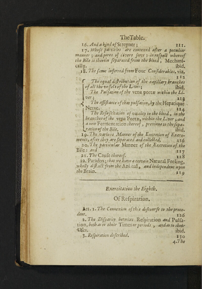 i(5. And a kind of StVQyr\Qt; ' in. 17. IVhofe farticles are contexecl after a peculiar manner ; and pres 0} divers forts : inrefpebb whereof the Bile is therein feparatedfrom the blood, Mechani¬ cally. % - ibid. 18. The fame inferred from Four C onfderabies, viz. 112 r The equal diflribtition of the capillary branches of all the veffels of the Laver* ibid. The Pal Cation of the vena portae within the Li- |ver; t _ 113 The affiflance 0f that pulfation3 by the Hepatique Nerve. . t ' . v,.' 114 The Refufcitation of vitality in the blood, in the branches of the vena Portae, within the Liver j and a new Fermentation thereof , previous to thefepa- jratipn of the Bile. ibid. 19. The various Manner of the Excretion of Excre¬ ments, after they are feparmed and colled ed. 115 20. ? he particular Manner of the Excretion of the Bile: and : iij 21. The Caufe thereof. j x 3 22. Paradox; that we have a certain Natural Feeling, wholly dift/ndl from the Animal, aud independent upon the Brain. IX^ Exer citation the Eighth, Of Refpiration. ♦ • ~ / Art. 1. The Connexion of this dtfcourfe to the prece¬ dent. 126 2. The Difparity betwixt Refpiration and Pulfa- tion3 both as to their Times or periods , andas to their 'Ufes. ibid. 3 ♦ Refpiration deferibed, j 3 0 4 erhe 4-