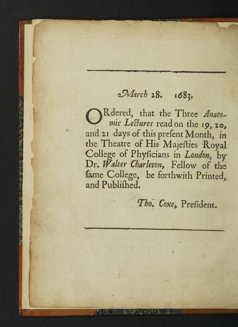 oSMarch 28. id83, ORdered, that the Three Anato¬ mic Lectures read on the 1 9, 20, and 21 days of this prefent Month, in the Theatre of His Majefties Royal College of Phyficians in London, by Dr. Walter Charleton, Fellow of the fame College, be forthwith Printed, and Publiihed. .>■*/ %bot Coxe, Prefident.