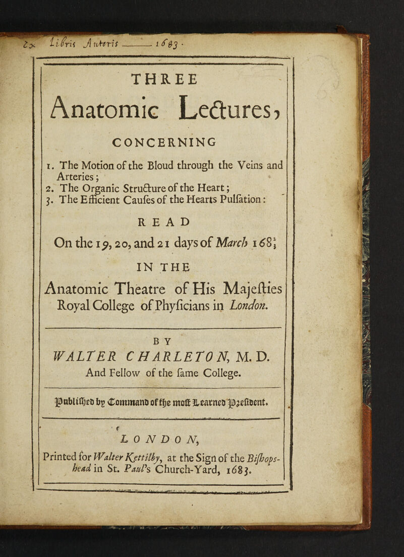 Anatomic 1. The Motion of the Bloud through the Veins and Arteries; 2. The Organic Structure of the Heart; The Efficient Caufes of the Hearts Puliation: READ On the 120, and 21 days of March 16%\ t * IN THE Anatomic Theatre of His Majesties Royal College of Phyficians in London. WALTER C HARLETO N, M. D. And Fellow of the fame College. ^abltdjeti £omman& of ffje motf lUatnet) LONDONk Printed for Walter Kjttiiby, at the Sign of the Bijhops head in St. Paul's Church-Yard, i6S$.