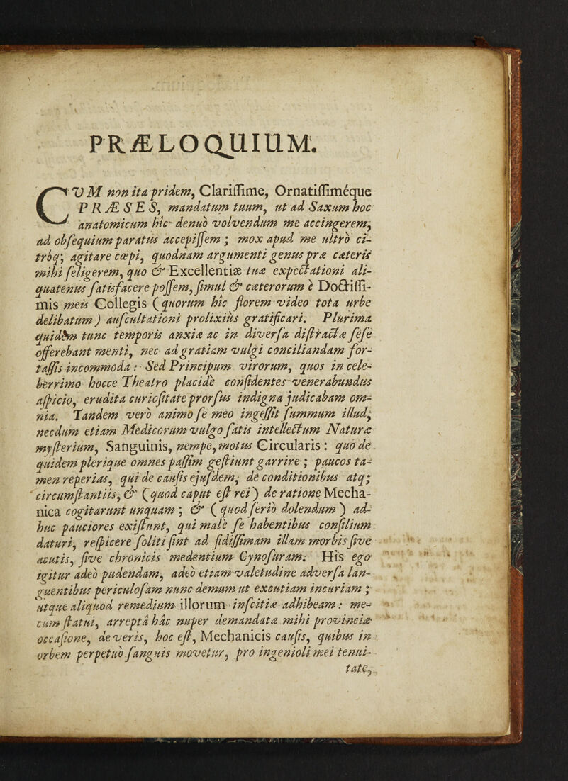 PR/ELOQUIUM. . * I • . 1 . V M nonita pridem, Clariiftme, Ornatiffimeque P RjE S E S, mandatum tuum, tit ad Saxum hoc anatomicnm hic~ denuo volvendum me accingerem, ad obfequium par at us accepijfem ; mox aptid me ultrb ci- troq\ a^itare ccepi, quodnam argumenti genuspr# c#teris mihi feligerem, quo & Excellent^ tu# expectationi ali- quatenua fatiafacer e poffemffimul & c#terorum c Doftifli- mis meti Gollegis {quorum hie florem video tot a urbe delibatum ) aufcult ationi prolixius gratificari. Plurima quidbn tunc temp or it anxi# ac in diver fa di(tract# fefe offer eb ant menti, nec ad gr at i am vulgi conciliandam for- taffis incommoda : • Sed Principum virorum, quos in cele- berrimo hocce Theatro pi acidic confvdentes~venerabundus afpicio, erudita curiofitateprorfus indigna judicabam om¬ nia. tandem verb animo fe meo ingeffit fummum illudy necdum etiam Medicorum vulgo fat is intellect um Naturae myfterium, Sanguinis, nempeymotus Gircularis : quode quidem pier iqne omnes paffim gefiiunt garrire ; paucos ta- men reperias, qui de caufis ejufdem, de conditionibus atq; 'circumftantiisy& {quod caput eft rei') deratione Mecha- nica cogitarunt unquam ; & ( quod ferio dolendum ) ad- hue pauciores exiftnnt, qui male fe habentibus confilium. daturi, refpicere folitifint ad pdiffimam Mam morbisfive acutis, five chronicis medentium Cynofuram: His ego* igitur adeb pudendum, adt o etiam valetudine adverfa lan- ^uent ib us periculofam nunc de'mum ut excutiam inenriam ; utque aliquod remedium- illorum infeiti# adhibeam: me- cumfiatui, arreptdhdc nuper demandat# mihi provincial occafioney deveris, hoc eft, Mechanicis caufis, quibits in orbem perpetub fanguis movetnr, pro ingeniolimei tenui-