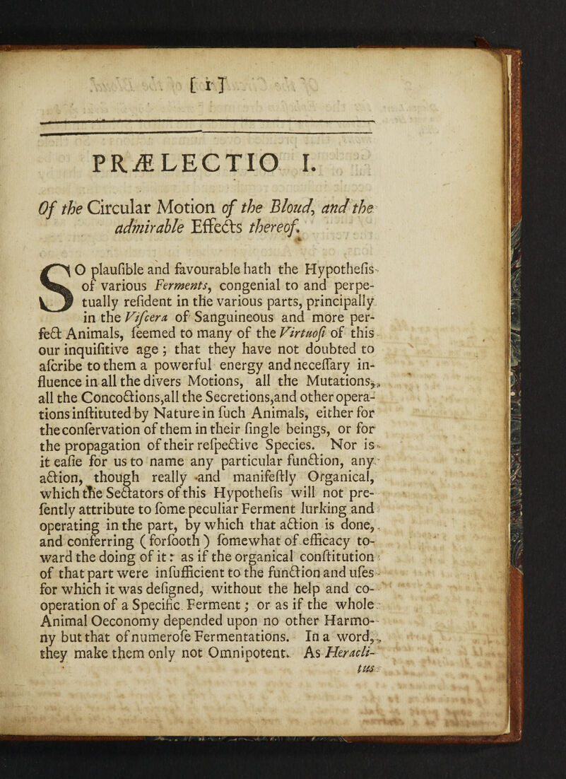 PRjELECTIO i. * Of /^Circular Motion of the Blonde and the admirable Effects thereof SO plaufible and favourable hath the Hypothefis - of various Ferments, congenial to and perpe¬ tually refident in the various parts, principally in the Vifcera, of Sanguineous and more per¬ fect Animals, feemed to many of the Virtuofi. of this our inquifitive age; that they have not doubted to afcribe to them a powerful energy andneceflary in¬ fluence in all the divers Motions, all the Mutations*, all the Concoftions^ll the Secretions,and otheropera- tions inftituted by Nature in fuch Animals, either for theconlervation of them in their Angle beings, or for the propagation of their refpeftive Species. Nor is< it eafie for us to name any particular function, any abtion, though really -and manifeftly Organical, which the Senators of this Hypothefis will not pre- fently attribute to fbme peculiar Ferment lurking .and operating in the part, by which that aftion is done,, and conferring ( for footh ) fbme what of efficacy to¬ ward the doing of it r as if the organical conftitution • of that part were infufficient to the funftion and ufes - for which it was defigned, without the help and co¬ operation of a Specific Ferment; or as if the whole s Animal Oeconomy depended upon no other Harmo¬ ny but that of numerofe Fermentations. In a word,, they make them only not Omnipotent* As Heracli¬ tus s ***?Mfe ft 4m
