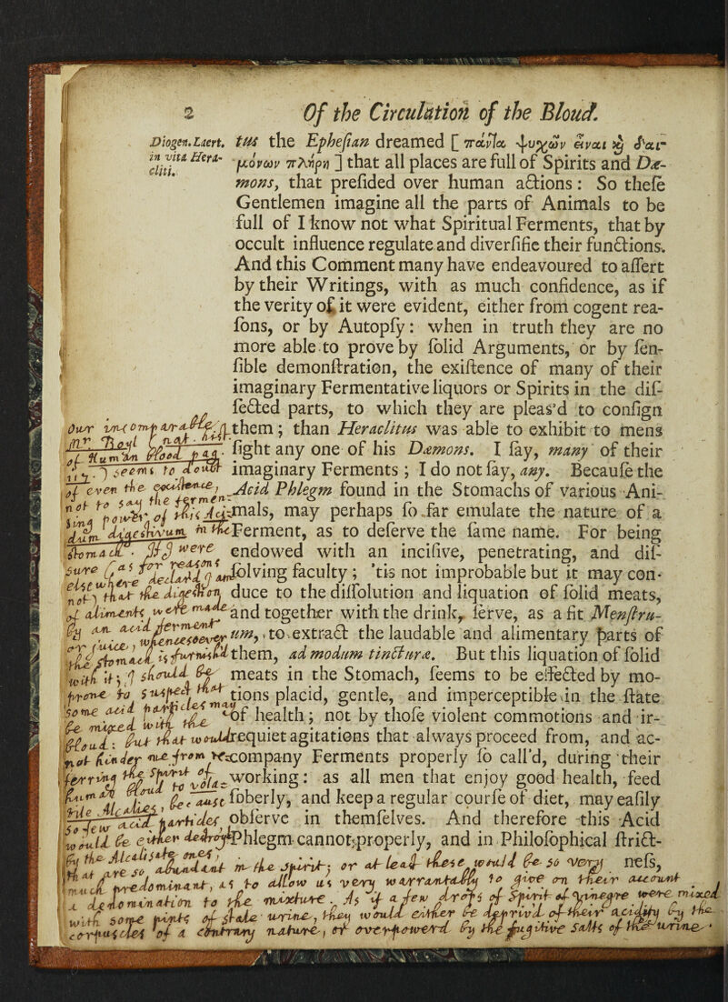 .V - ‘ ^_:^v Of the Circulation of the Bloud. Diogen.Laert. in viu Her A' diti. Li tU4 the Ephefian dreamed [ iceLvlat, eivcti $ cPeer [xovw 7rAipq ] that all places are full of Spirits and De¬ mons, that prefided over human a&ions: So thefe Gentlemen imagine all the parts of Animals to be full of I know not what Spiritual Ferments, that by occult influence regulate and diverfifie their functions. And this Comment many have endeavoured to aflert by their Writings, with as much confidence, as if the verity of it were evident, either from cogent rea¬ ligns, or by Autopfy: when in truth they are no more able to prove by folid Arguments, or by fen- Able demonftration, the exiftence of many of their imaginary Fermentative liquors or Spirits in the dif lefted parts, to which they are pleas’d to confign r vm them; than Heraclitus was able to exhibit to mens mil fight any one of his Demons. I fay, many of their tee™ to. imaginary Ferments; I do not lay, any. Becaufe the <we* ^ Phlegm found in the Stomachs of various Ani- n*h ffiwyjmals, may perhaps fo .far emulate the nature of a ffir ‘ItWfiwu*l **&Ferment, as to deferve the lame name. For being ih>ma- Jr- pij*ere endowed with an incifive, penetrating, and dif sure [*<> olving faculty ; 'tis not improbable but it may con* ^^Uce t0 the dilfolution and liquation of folid meats, ^ and together with the drink, lerve, as a fit Menjlru- Ousr jv: y^j (UTL c*^T ('U'tCC tujitL //ft tz., W/Hn‘ tciacM. $ 4 fit* it j ,1 &f' meats in the Stomach, feems to be effe&edby mo- to $^PfA , tions placid, gentle, and imperceptible >in the flate 'sane <uii u-fuu . 1-- A-r. --1_. • £e mXfrjtd- {rCfu.eL: (h” ' y * “ lf : t,./- Hinder x^company Ferments properly lo call d, during their te/rr'*A working: as all men that enjoy good health, feed fAL’nj, a*sc f’obcrly, and keep a regular cpurle of diet, mayeafily fjd-rh'def' obferve in themlelves. And therefore this Acid iZu Ce **#Phlegra cannot:properly, and in Philolbphical ftrift- h tkf n^fU >r «b W- $*■ s» vew . nefs, *”AtJ fvrzdtnwunU, *5 U allow m v&ry f* m Irfuuv # rrt^udi ^ j, J;L „ j^0, nl rn^cad x lx d n c Ui i~Lj tvrvrie,'■*