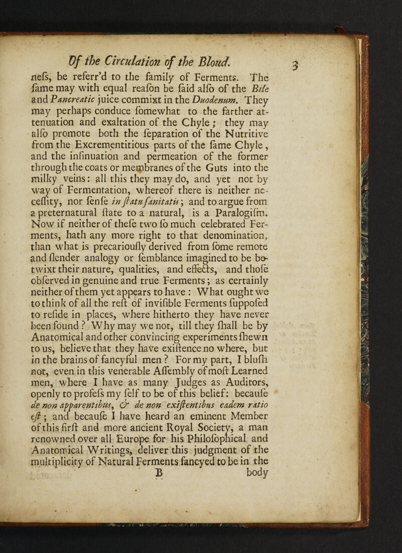 nefs, be referr’d to the family of Ferments. The fame may with equal reafbn be faid alfo of the Bile and Pancreatic juice commixt in the Duodenum. They may perhaps conduce fomewhat to the farther at¬ tenuation and exaltation of the Chyle ; they may alfo promote both the reparation of the Nutritive from the Excrementitious parts of the fame Chyle , and the infinuation and permeation of the former through the coats or membranes of the Guts into the milky veins: all this they may do, and yet not by way of Fermentation, whereof there is neither ne- celfity, nor fenfizinjlatufanitatu\ and to argue from a preternatural date to a natural, is a Paralogifm. Now if neither of thefe two fo much celebrated Fer¬ ments, hath any more right to that denomination, than what is precarioufly derived from fome remote and flender analogy or femblance imagined to be be¬ twixt their nature, qualities, and effe&s, and thole obferved in genuine and true Ferments; as certainly neither of them yet appears to have : W hat ought we to think of all the reft of invifible Ferments fuppofed to refide in places, where hitherto they have never been found ? Why may we not, till they fhall be by Anatomical and other convincing experiments fliewn to us, believe that they have exiftence no where, but in the brains of fancy ful men ? For my part, I blufh not, even in this venerable Affembly of moft Learned men, where I have as many Judges as Auditors, openly to profefs my felf to be of this belief: becaufe de non apparent thus, cr de non exifientibus eadem ratio efi\ and becaufe I have heard an eminent Member of this firft and more ancient Royal Society, a man renowned over all Europe for his Philofophical and Anatomical Writings, deliver this judgment of the multiplicity of Natural Ferments faneyed to be in the B body