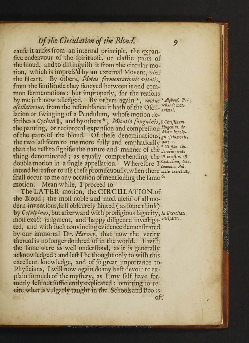 caufe it arifes from an internal principle, the expan- five endeavour of the fpirituofe, or elaftic parts of the bloud, and to diftinguifh it from the circular mo¬ tion, which is imprefs’dby an external Movent,^, the Heart, By others, Mot us ferment attorns v it alls, from the fimilitude they fancyed between it and com¬ mon fermentations: but improperly, for the reafons by me juft now alledged. By others again *, motus * Aipfonf. % ofcillatorius, from the refemblance it hath of the Ofcil- mou lation or Twinging of a Pendulum, whole motion de- fcribes a Cycloid |], and by others * , Mlcatio fan^nims, ii chrifiianm Motu borolo- than the reft to fignifie the nature and manner of the thing denominated'; as equally comprehending th double motion in a fingle appellation. Wherefore I cfilrlmn> intend hereafter to ule thele promilcuoully,when there mdu cxercim*. fhall occur to me any occafion ofmentioning the fame motion. Mean while, I proceed to The LATER motion, the CIRCULATION of the Bloud ; the moft noble and moftufeful of all mo¬ dern inventions,firft obfcurely hinted ( as fome think) by Cefalpinus, but afterward with prodigious fagacity, in Exercluk moftexafl: judgment, and happy diligence inveftiga- ted, and with fuch convincing evidence demonftrated by our immortal Dr. Harvey, that now the verity thereof is no longer doubted of in the world.- I wifli the fame were as well underftood, as it is generally acknowledged : and left Ibe thought only to wifh this excellent knowledge, and of fo great importance to Phyficians, I will now againdomy beft devoir to ex¬ plain fomuch of themyftery, as I.my felf have for¬ merly left notiufficiently explicated : omitting to;'fe- oite what is vulgarly taught in the Schools and Books off