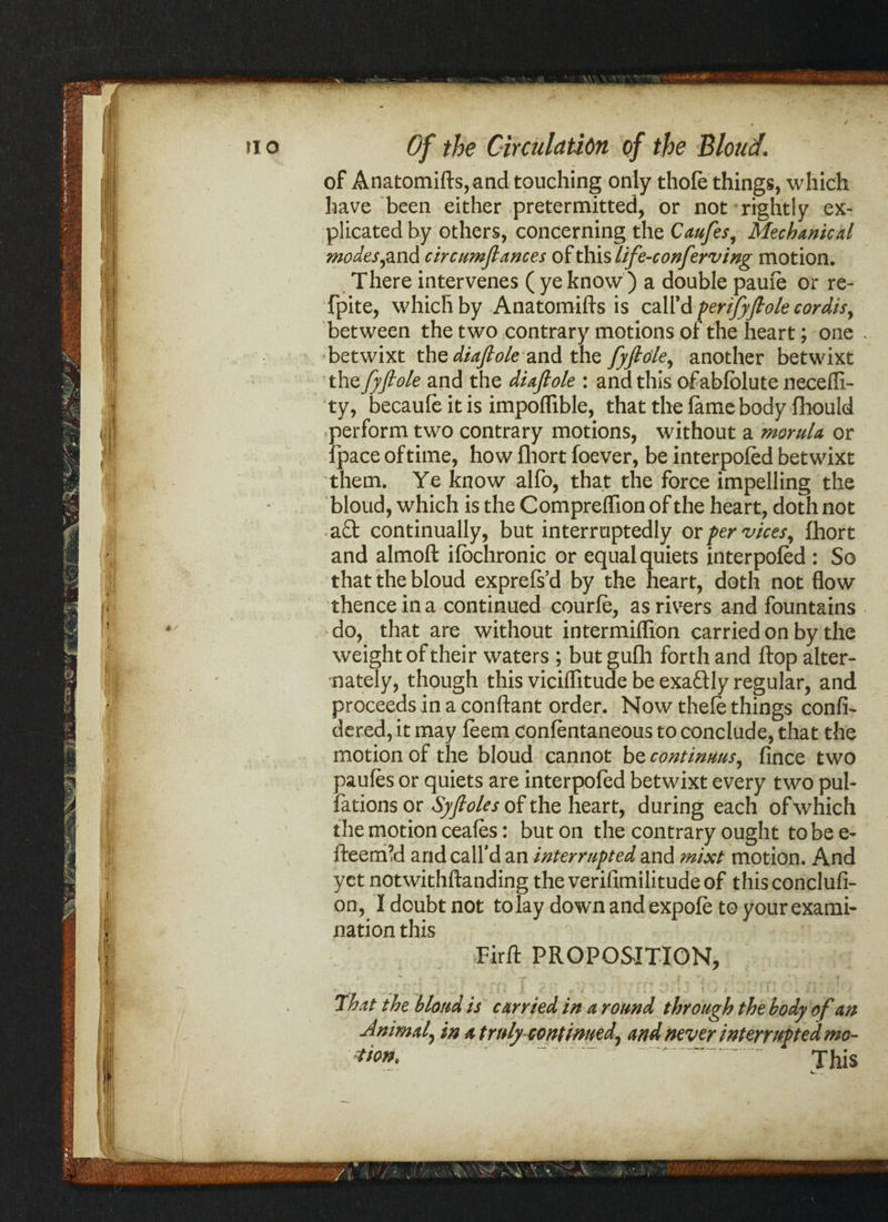 of Anatomifts, and touching only thofe things, which have been either pretermitted, or not rightly ex¬ plicated by others, concerning the Caufes, Mechanical modes find circumfiances of this life-conferving motion. There intervenes ( ye know ) a double pauie or re- fpite, which by Anatomifts is call'd perijyfiole cordis, between the two contrary motions of the heart; one - betwixt the diafiole and the fyftde^ another betwixt the fyftole and the diafiole : and this ofabfolute necefli- ty, becaufe it is impoflible, that the fame body fhould perform two contrary motions, without a morula or ipace of time, how fliort foever, be interpofed betwixt them. Ye know alfo, that the force impelling the bloud, which is the Compreffion of the heart, doth not a£t continually, but interruptedly or per vices, fhort and almoft ifochronic or equal quiets interpofed : So that the bloud exprefs’d by the heart, doth not flow thence in a continued courfe, as rivers and fountains do, that are without intermiflion carried on by the weight of their waters ; butgufh forth and flop alter¬ nately, though this viciflitude be exaftly regular, and proceeds in a conftant order. Now thefe things confi- dered, it may feem confentaneous to conclude, that the motion of the bloud cannot bccontinuus, fince two paufes or quiets are interpofed betwixt every two pul- fations or Syfioles of the heart, during each of which the motion ceafes: but on the contrary ought to be e- fteernM arid call'd an interrupted and mixt motion. And yet notwithftanding the verifimilitude of this conclufi- on, I doubt not to lay down and expofe to your exami¬ nation this Firft PROPOSITION, f » - * - • ( • ? .«• •• /x • -» r f * t * < r ' w * f T ; < rj f r*I» , That the bloud is carried in a round through the body of an Animal, in a truly continued^ and never interrupted mo~ ***** ~. .. This /