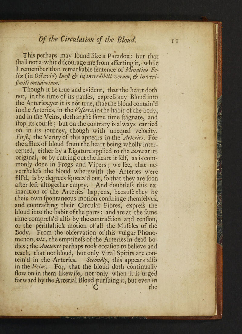 This perhaps may found like a Paradox: but that fliall not a-\vhit difcourage me from averting it, while •I remember that remarkable fentence of Minntm,s Fe¬ lix (in Ofifavio') Inejt & in incredibiti vernmy & in veri- fmih mendacitim. Though it be true and evident, that the heart doth not, in the time of its paufos, exprefsany Bloudinto the Arteriesjyet it is not true, that*the bloud contain’d in the Arteries, in the Vifcera, in the habit of the body, and in the Veins, doth at the fame time ftagnate, and flop its coiirfo ; but on the contrary is always carried ofi in its journey, though with unequal velocity. Firft, the Verity of this appears in the Arteries. For the afflux of bloud from the heart being wholly inter¬ cepted, either by a Ligature applied to the aorta at its original, or by cutting out the heart it felf, as is com¬ monly done in Frogs and Vipers; we foe, that ne- verthelefs the bloud wherewith the Arteries were fill’d, is by degrees fqueez'd out, fo that they are foon after left altogether empty. And doubtlefs this ex- inanition of the Arteries happens, becaufo they by theie own fpontaneous motion conftringe themfolves, and contracting their Circular Fibres, exprefs the bloud into the habit of the parts: and are at the fame time comprefs'd alfo by the contraction and tendon, or the periftaltick motion of all the Mufoles of the Body. From the obforvation of this vulgar Pheno¬ menon, viz. the emptinefs of the Arteries in dead bo¬ dies ; the Ancients perhaps took occafion to believe and teach, that not bloud, but only Vital Spirits are con- teitfd in the Arteries. Secondly, this appears alfo in the Veins. For, that the bloud doth continually flow on in them likewifo, not 'only when it is urged forward by the Arterial Bloud purfuing it, but even in *• C the \ V