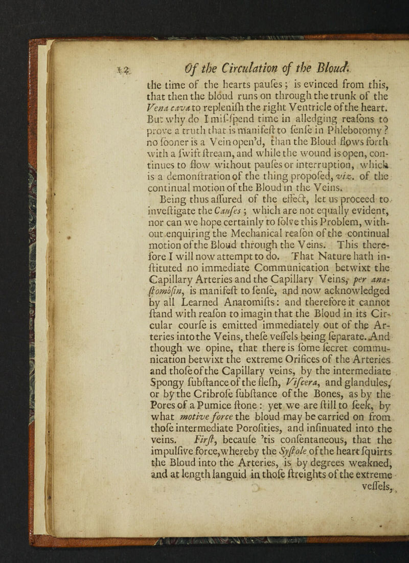 the time of the hearts paufes; is evinced from this, that then the bioud runs on through the trunk of the Vena cavaxo repleuifh the right Ventricle of the heart. But why do Imiftfpend time in alledging reafons to prove a truth that is manifeft to fenfe in Phlebotomy ? no (boner is a Vein open’d, than the Bioud flows forth with a (wife ftream, and while the wound is open, con¬ tinues to flow without paufes or interruption, which is a demonftrationof the thing propofed, viz, of the continual motion of the Bioud in the Veins. Being thus allured of the effeQ:, let us proceed to inveftigate the Ca/fes ; which are not equally evident, nor can we hope certainly to folve this Problem, with¬ out enquiring the Mechanical reafon of the continual motion of the Bioud through the Veins. This there¬ fore I will now attempt to do. That Nature hath in- ftituted no immediate Communication betwixt the Capillary Arteries and the Capillary Veins, per ana- ft o mo (In, is manifeft to fenfe, and now acknowledged by all Learned Anatomifts: and therefore it cannot ftand with reafon to imagin that the Bioud in its Cir¬ cular courfe is emitted immediately out of the Ar¬ teries into the Veins, thefe veflels being feparate. And though we opine, that there is fbme fecret commu¬ nication betwixt the extreme Orifices of the Arteries and thole of the Capillary veins, by the intermediate Spongy fubftance of the flefh, Vifcera, and glandules/ or by the Cribrofe fubftance of the Bones, as by the Pores of a Pumice ftone : yet we are ftill to feek, by what motive force the bioud may be carried on from thofe intermediate Porofities, and infinuated into the • veins. Firft, becaufe Tis conlentaneous, that the impulfive force,whereby the Syftole of the heart fquirts tfte Bioud into the Arteries, is by degrees weakned, and at length languid in thofe (freights of the extreme : _ veffels,