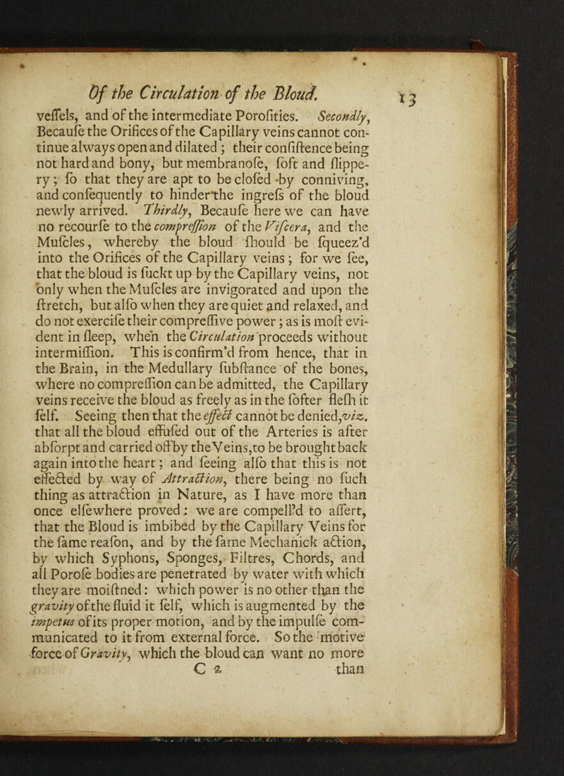 *3 0 ' vefTels, and of the intermediate Porofities. Secondly, Becaufe the Orifices of the Capillary veins cannot con¬ tinue always open and dilated ; their confiftence being not hard and bony, but membranofe, (oft and flippe- ry ; fb that they are apt to be clofed -by conniving, and confequently to hinderthe ingrefs of the bloud newly arrived. Thirdly, Becaufe here we can have no recourfe to the compreffion of the Fifcera, and the Mufcles, whereby the bloud fhould be fqueez'd into the Orifices of the Capillary veins; for we fee, that the bloud is fuckt up by the Capillary veins, not only when the Mufcles are invigorated and upon the ftretch, but alfo when they are quiet and relaxed, and do not exercife their comprefiive power; as is mod: evi¬ dent in fleep, when the Circulation proceeds without intermiflion. This is confirm'd from hence, that in the Brain, in the Medullary fubftance of the bones, where no comprefiion can be admitted, the Capillary veins receive the bloud as freely as in the fofter flefli it felf. Seeing then that the effeB cannot be denied,via. that all the bloud effufed out of the Arteries is after abforpt and carried off by the Veins,to be brought back again into the heart; and feeing alfo that this is not effeCted by way of Attraction, there being no fuch thing as attraction in Nature, as I have more than once elfewhere proved; we are compelled to affert, that the Bloud is imbibed by the Capillary Veins for the fame reafon, and by the fame Mechanick aftion, by which Syphons, Sponges, Filtres, Chords, and all Porofe bodies are penetrated by water with which they are moiftned: which power is no other than the gravity of the fluid it felf, which is augmented by the impetus of its proper motion, and by the impulfe com¬ municated to it from external force. So the motive force of Gravity, which the bloud can want no more G a than