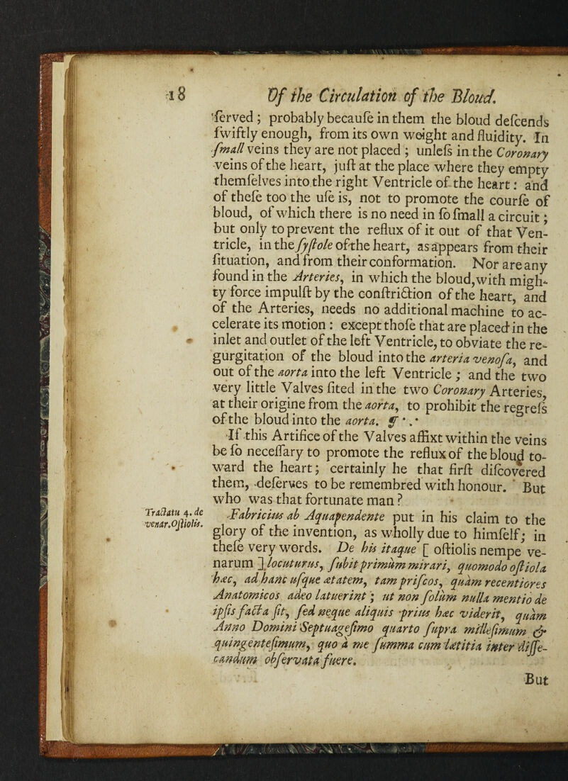 Trdclatu 4. de 'ven<tr,Ojiwlit. Of the Circulation of the Bloud. 'ferved ; probably becaule in them the bloud delcends fwiftly enough, from its own weight and fluidity. In [mill veins they are not placed ; unlels in the Coronary veins of the heart, juft at the place where they empty themfelves into the right Ventricle of the heart: and of thefe too the ufe is, not to promote the courfe of bloud, of which there is no need in fib final! a circuit; but only to prevent the reflux of it out of that Ven¬ tricle, in the fyjlole of-the heart, as appears from their fituation, and from their conformation. Norareany found in the Arteries, in which the bloud, with migh¬ ty force impulft by the conftriftion of the heart, and of the Arteries, needs no additional machine to ac¬ celerate its motion: except thofe that are placed in the inlet and outlet of the left Ventricle, to obviate the re¬ gurgitation of the bloud into the arteria venofa, and out of the aorta into the left Ventricle; and the two very little Valves lited in the two Coronary Arteries at their origine from the aorta, to prohibit the regrefs of the bloud into the aorta, f •. • •If this Artifice of the Valves affixt within the veins be io neceflary to promote the reflux of the bloud to¬ ward the heart; certainly he that firft difeovered them, deferves to be remembred with honour. But who was that fortunate man ? -Fabricins ab Aquafendente put in his claim to the glory of the invention, as wholly due to himfelf; in thefe very words. De his it ague [ oftiolis nempe ve- narum flocuttints, f'tbit prim'um mirari, quanto do ofliolx hac, ad hanc ufque ntatem, tam prifcos, quant recentiores Anatonticos adeo latuerint; ut non folum nulla mentio de ipfis faff a Jit, fed neqne aliquis -prim hac viderit, quant Anno Domini Septuagefmo quarto ftp-a millefimunt & quingent efmum, quo a me fumma am Ut it ia inter dilfe- candttm obfervata fuere. But