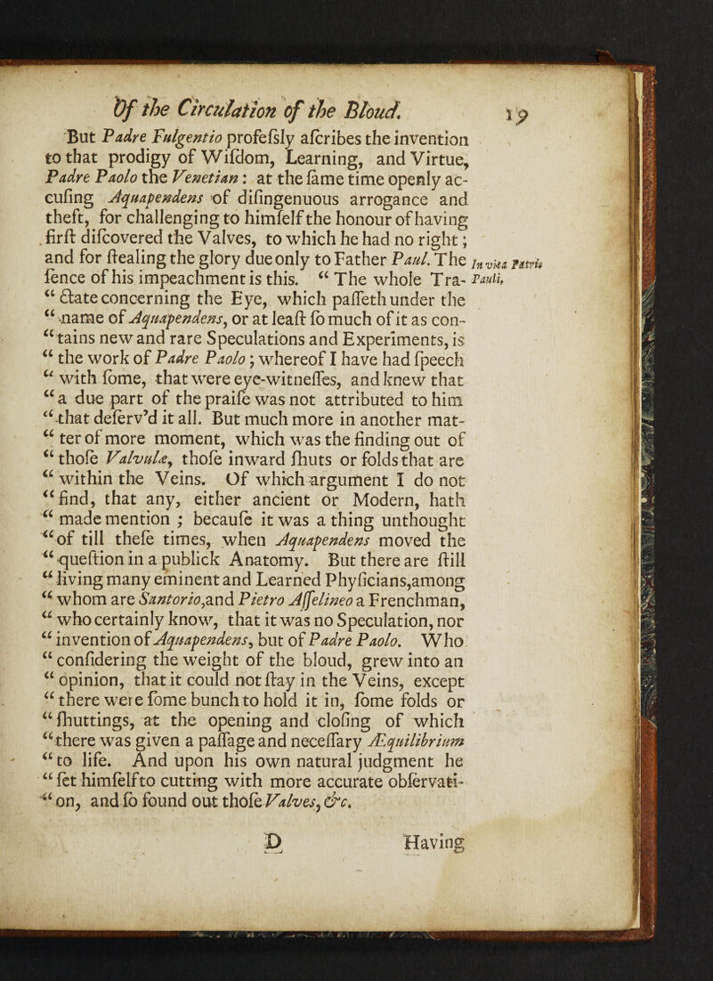 Of the Circulation of the Blond. i $ But Padre Pulgentio profefsly afcribes the invention to that prodigy of Wifdom, Learning, and Virtue, Padre Paolo the Venetian: at the lame time openly ac- eufing Aquapendens of difingenuous arrogance and theft,. for challenging to himfelf the honour of having . firft difcovered the Valves, to which he had no right; and for healing the glory due only to Father Paul. The jn v]u nv^ fence of his impeachment is this. “ The whole Tra- “ date concerning the Eye, which paffeth under the “ name of Aquapendens, or at leaft (o much of it as con- “ tains new and rare Speculations and Experiments, is “ the work of Padre Paolo; whereof I have had fpeech “withfbme, that were eye-witneffes, and knew that “a due part of the praile was not attributed to him “ that deferv’d it all. But much more in another mat¬ ter of more moment, which was the finding out of “ thofe ValvuU, thole inward fhuts or folds that are “within the Veins. Of which argument I do not “find, that any, either ancient or Modern, hath “ made mention ; becaufe it was a thing unthought “of till thefe times, when Aquapendens moved the “ queftion in a publick Anatomy. But there are ftill “ living many eminent and Learned Phyficians,among “ whom are Santorio,and Pietro Affelineo a Frenchman, “ who certainly know, that it was no Speculation, nor “ invention of Aquapendens, but of Padre Paolo. Who “ confidering the weight of the blond, grew into an “ opinion, that it could not flay in the Veins, except “there were fome bunch to hold it in, lome folds or “ fhuttings, at the opening and doling of which “ there was given a palfage and neeelfary ALqnilibrium “ to life. And upon his own natural judgment he “fet himlelfto cutting with more accurate obfervafci- “ on, and lb found out tholWaives, &c. D Having i
