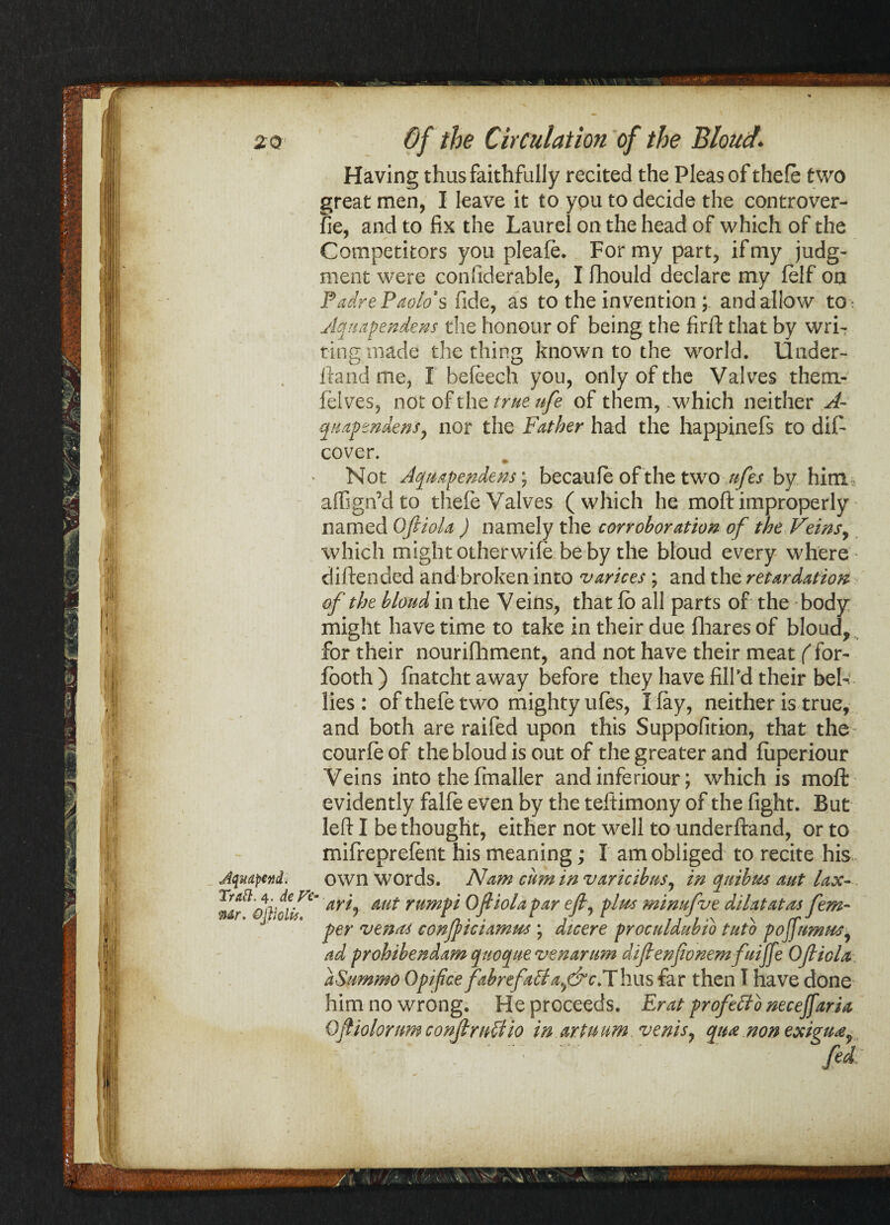 V 1 '1 ; 14 • 4 20 Traft. 4. de Vc Mr. OjiiGlis. Of the Circulation of the Blond* Having thus faithfully recited the Pleas of thefe two great men, I leave it to you to decide the controver- fie, and to fix the Laurel on the head of which of the Competitors you pleafe. For my part, if my judg¬ ment were confiderable, I fhould declare my felf on Padre Paolo's fide, as to the invention; and allow to: Aquapendens the honour of being the firft that by wri¬ ting made the thing known to the world. Under¬ hand me, I befeech you, only of the Valves them¬ ic Ives, not of the true ufe of tnem, .which neither A- quapendens, nor the Father had the happinefs to dif* cover. Not Aquapendens; becaufe of the two ufes by him , alfignM to thefe Valves (which he molt improperly named Ofiiola ) namely the corroboration of the Veinsy which might other wife be by the bloud every where diftended and broken into varices ; and the retardation of the bloud in the V eins, that fo all parts of the body might have time to take in their due fihares of bloud, for their nourifhment, and not have their meat/for- footh) fnatchtaway before they have fill'd their bel-: lies: of thefe two mighty ufes, I fay, neither is true, and both are raifed upon this Suppofition, that the courfeof the bloud is out of the greater and fuperiour Veins into the fmaller and inferiour; which is molt evidently falfe even by the teltimony of the fight. But left I be thought, either not well to underftand, or to mifreprefent his meaning; I am obliged to recite his own words. Nam cumin varicibus, in quibm ant lax- ’ arij aut rumpi Ofiiola par efiy pirn minufue dilatatas fem- per venas confiiciamm ; dicere proculdubio tuto poffumusy ad prohibendamquoquevenanrm difienfionemfaijj'e Ofiiola aSummo Opifce fabrefaBat)&c.Thus far then T have done him no wrong. He proceeds. Erat profetto necejfaria Ofiiolormn confiruitio in artuum venisy qua non exigu#y .: - ' M i ■ • »f‘ 7, '•Li.Vl«. • • v • ‘V
