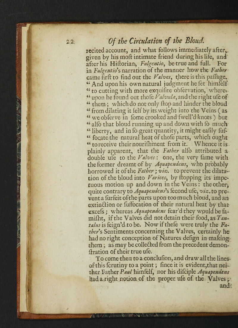 recited account, and what follows immediately after*, given by his moft intimate friend during his life, and after his Hiftorian, Fulgentio, be true and full. For in Fulgentio s narration of the manner how the Father camefirftto find out the Valves, there is this palfage. 44 And upon his own natural judgment he fet himfelf 4£ to cutting with more exquifite obfervation, where*- u upon he found out thole ValvnU, and the right life of a them; which do not only ftop and hinder the bloud 4C from dilating it felf by its weight into the Veins ( as u we obferve in feme crooked and fwelfd knots) but <£ alfo that bloud running up and down with lb much a liberty, and in lb great quantity, it might eafily fufi t£ focate the natural heat of thofe parts, which ought 46 to receive their nourifhment from it. W hence it is - plainly apparent, that the Father alio attributed a double ufe to the Valves: one, the very fame with the former dreamt of by Aquapendens, who probably borrowed it of the Father; viz*, to prevent the dilata- « • -w- -r* ■ f n • • •