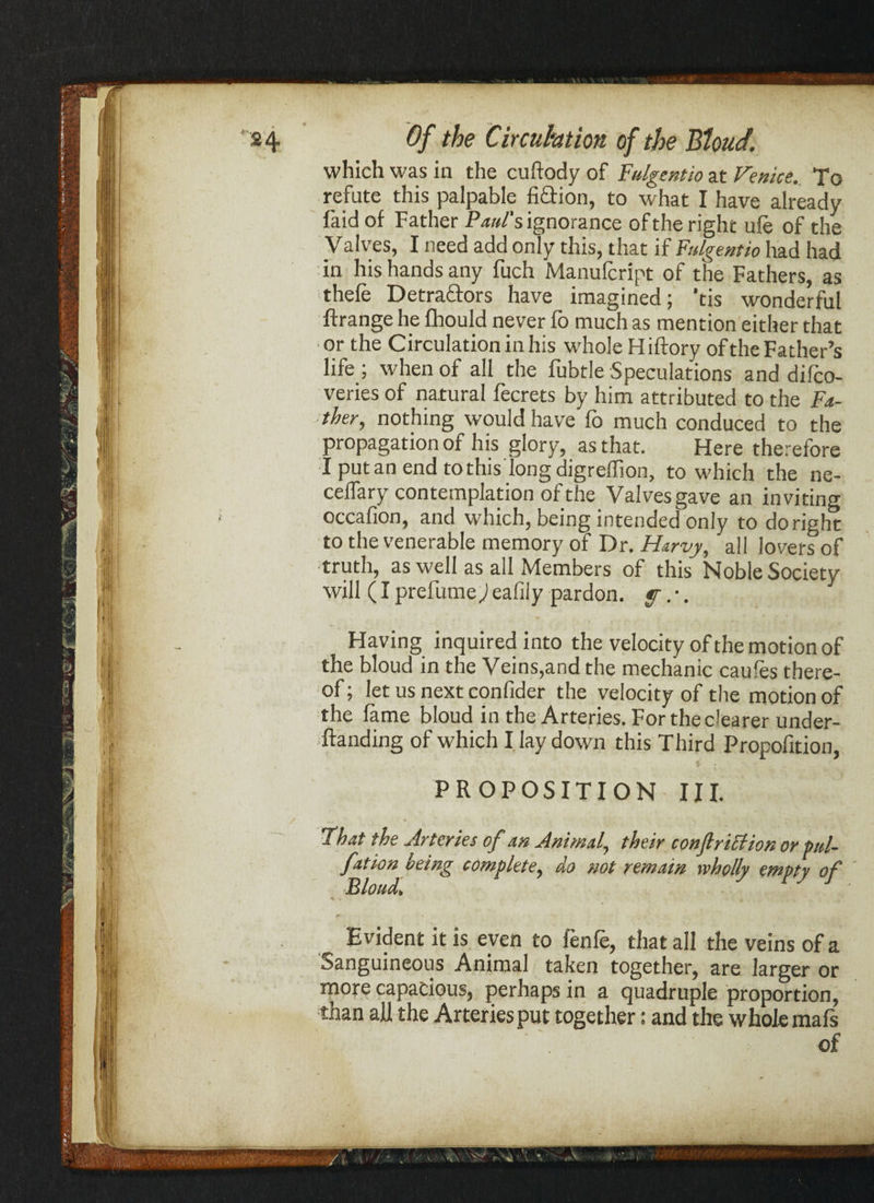 24 (9/ Circuhtim of the Blond. which was in the cuftody of Fulgent to at Venice. To refute this palpable fiction, to what I have already laid of Father Paul’s ignorance of the right ufe of the Valves, I need add only this, that if Fulgentio had had in his hands any fuch Manulcript of the Fathers, as thefe Detractors have imagined; 'tis wonderful ftrange he fhould never fo much as mention either that or the Circulation in his whole H iftory of the Father’s life ; when of all the fubtle Speculations and difco- veries of natural fecrets by him attributed to the Fa¬ ther, nothing would have fo much conduced to the propagation of his glory, as that. Here therefore I put an end to this long digreflion, to which the ne- celfary contemplation of the Valves gave an inviting occafion, and which, being intended only to do right to the venerable memory of Dr. Harvy, all lovers of truth, as well as all Members of this Noble Society will (I prefume^i eafily pardon, f.•. Having inquired into the velocity of the motion of the bloud in the Veins,and the mechanic caufes there¬ of ; let us next confider the velocity of the motion of the fame bloud in the Arteries. For the dearer under- ftanding of which I lay down this Third Propofition, PROPOSITION III. That the Arteries of an Animal, their conftriction or pttl- fation being complete, do not remain wholly empty of Evident it is even to fenfe, that all the veins of a Sanguineous Animal taken together, are larger or more capacious, perhaps in a quadruple proportion, than all the Arteries put together: and the whole mafs !' jli'i