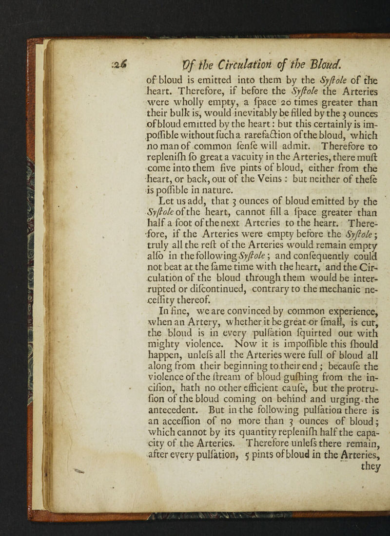 <*-*w of bloud is emitted into them by the Syflole of the heart. Therefore, if before the Syflole the Arteries were wholly empty, a fpaee 20 times greater than of bloud emitted by the heart: but this certainly is im- poflible without fuch a rarefadionofthe bloud, which no man of common fenle will admit. Therefore to replenifh fo great a vacuity in the Arteries, there muft • come into them five pints of bloud, either from the heart, or back, out of the Veins : but neither of thefe is poffible in nature. Let us add, that 3 ounces of bloud emitted by the Syflole of the heart, cannot fill a fpaee greater than half a foot of the next Arteries to the heart. There¬ fore, if the Arteries were empty before the Syflole; truly all the reft of the Arteries would remain empty alfb in the following Syflole ; and confequently could not beat at the fame time with the heart, and the Cir¬ culation of the bloud through them would be inter¬ rupted or difeontinued, contrary to the mechanic ne- ceffity thereof. In fine, we are convinced by common experience, when an Artery, whether it be great or final!, is cut, the bloud is in every puliation fquirted out with mighty violence. Now it is impoflible this fihould happen, unlefsall the Arteries were full of bloud all along from their beginning to.their end; becaufe the violence of the ftream of bloud gufhing from the in- cifion, hath no other efficient caule, but the protru- fion of the bloud coming on behind and urging, the antecedent. But in the following puliation there is an acceflion of no more than 3 ounces of bloud; which cannot by its quantity replenifh half the capa¬ city of the Arteries. Therefore unlefs there remain, after every puliation, 5 pints of bloud in the Arteries, . they