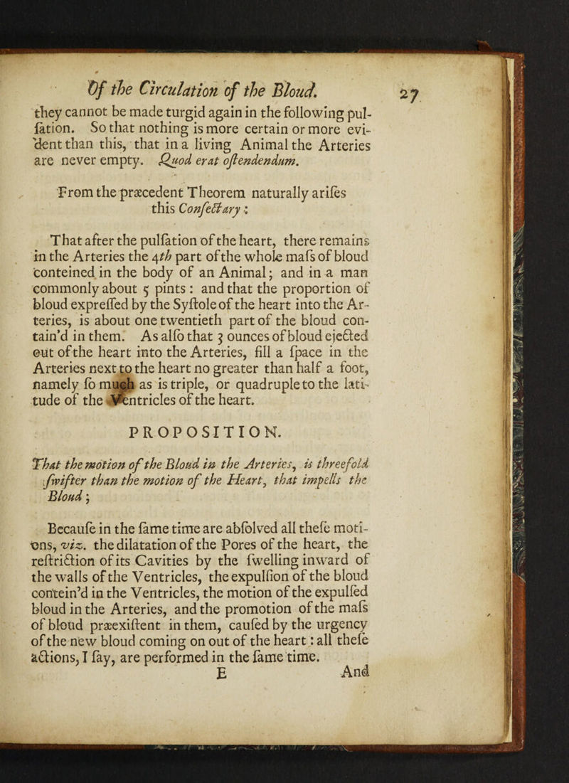 2? rw” • # » ' they cannot be made turgid again in the following pul¬ iation. So that nothing is more certain or more evi¬ dent than this, that in a living Animal the Arteries are never empty. Quod erat ojlendendum. . ** t From the precedent Theorem naturally arifes this Confect ary: That after the puliation of the heart, there remains in the Arteries the 4 th part of the whole mafsof bloud conteined in the body of an Animal; and in a man commonly about 5 pints: and that the proportion of bloud expreffed by the Syftole of the heart into the Ar¬ teries, is about one twentieth part of the bloud con¬ tain’d in them. As alio that 3 ounces of bloud ejefted eut of the heart into the Arteries, fill a fpace in the Arteries next to the heart no greater than half a foot, namely fo much as is triple, or quadruple to the lati¬ tude of the Ventricles of the heart. PROPOSITION. That the motion of the Bloud in the Arteries, is threefold frvifter than the motion of the Heart, that imp ells the Bloud; Becaufe in the fame time are abfblved all thefe moti¬ ons, viz. the dilatation of the Pores of the heart, the reftriftion of its Cavities by the fwelling inward of the walls of the Ventricles, the expulfion of the bloud contein’d in the Ventricles, the motion of the expulfed bloud in the Arteries, and the promotion of the mafs of bloud praeexiftent in them, caufed by the urgency of the new bloud coming on out of the heart; all thefe actions,! fay, are performed in the fame time. E And