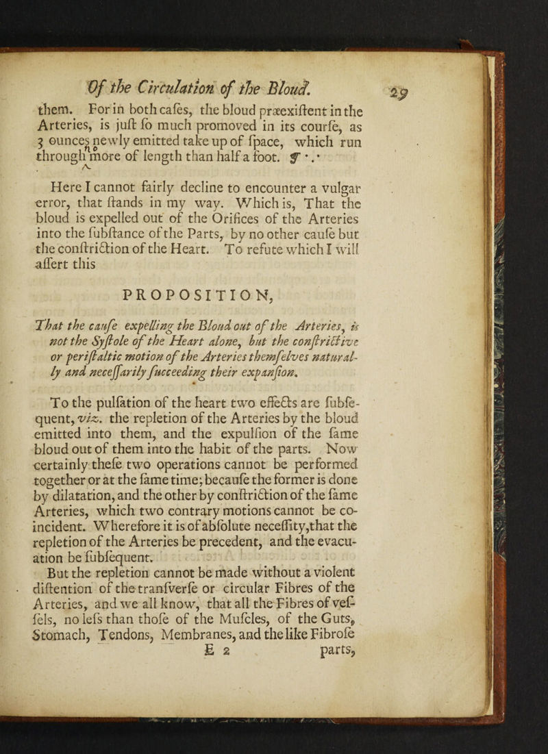 them. For in both cafes, the bloud praeexiftent in the Arteries, is juft fo much promoved in its courfe, as 3 ounces newly emitted take up of fpace, which run through more of length than half a foot, f •. • A- Here I cannot fairly decline to encounter a vulgar error, that ftands in my way. Which is, That the bloud is expelled out of the Orifices of the Arteries into the fubftance of the Parts, by no other caufe but the conftri&ion of the Heart. To refute which I will affert this PROPOSITION, That the caufe expelling the Bloud out of the Arteries, is not the Syflole of the Heart alone, hut the confirUfive or per if alt ic motion of the Arteries themfelves natural¬ ly and necejfarily fncceeding their expanfon. To the puliation of the heart two effects are fubfe- quent, viz. the repletion of the Arteries by the bloud emitted into them, and the expulfion of the fame bloud out of them into the habit of the parts. Now certainly thefe two operations cannot be performed together or at the fame time; becaufe the former is done by dilatation, and the other by conftri&ion of the fame Arteries, which two contrary motions cannot be co¬ incident. W herefore it is of abfolute neceffity,that the repletion of the Arteries be precedent, and the evacu¬ ation be fubfequent. But the repletion cannot be made without a violent diftention of the tranfverfe or circular Fibres of the Arteries, and we all know, that all the Fibres of vet fels, no lefs than thofe of the Mufcles, of the Guts*, S tomach, Tendons, Membranes, and the like Fibrofe E 2 partSj,