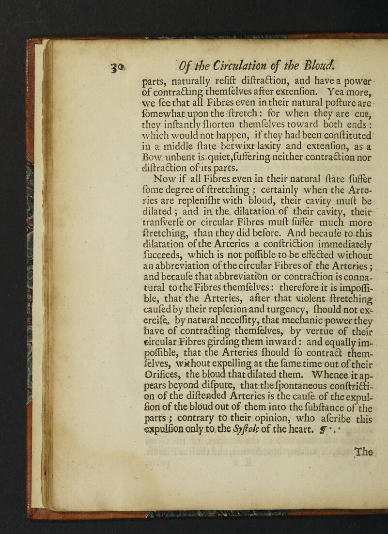 parts, naturally refill diflra&ion, and have a power of contra£ling themfelves after extenfion. Yea more, we fee that all Fibres even in their natural poftureare fomewhat upon the ftretch: for when they are cut, they inflantly fliorten themfelves toward both ends : which would not happen, if they had been conftituted in a middle ftate betwixt laxity and extenfion, as a Bow unbent is quiet,fullering neither contraction nor diftra&ion of its parts. Now if all Fibres even in their natural ftate fuffer fbme degree of ftretching ; certainly when the Arte¬ ries are repleniflit with bloud, their cavity mud be dilated; and in the. dilatation of their cavity, their tranfverfe or circular Fibres muft fuffer much more ftretching, than they did before. And becaufe to this dilatation of the Arteries a conftriftion immediately fucceeds, which is not poflible to be effected without an abbreviation of the circular Fibres of the Arteries; and becaufe that abbreviation or contraction is conna¬ tural to the Fibres themfelves: therefore it is impofli- ble, that the Arteries, after that violent firetching caufed by their repletion and turgency, fhould not ex- ercife, by natural neceffity, that mechanic power they have of contracting themfelves, by vertue of their circular Fibres girding them inward: and equally im- poffible, that the Arteries fhould fo contract them¬ felves, wkhout expelling at the fame time out of their Orifices, the bloud that dilated them. Whence it ap¬ pears beyond difpute, that the fpontaneous conflriCti- on of the diflended Arteries is the caufe of theexpul- fion of the bloud out of them into the fubflance of the parts; contrary to their opinion, who afcribe this expulfion only to the Syftok of the heart, ff •. *