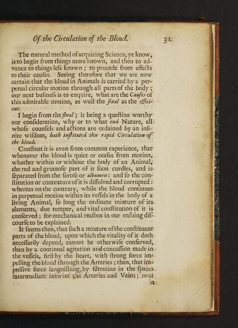 The natural method of acquiring Science, ye know, is to begin from things more known, and then to ad¬ vance to things lefs known ; to procede from effects to their caufes. Seeing therefore that we are now certain that the bloud in Animals is carried by a per¬ petual circular motion through all parts of the body; our next bufineft is to enquire, what are the Caufes of this admirable motion, as weli the find as the effici¬ ent: I begin from the find; it being a queftion worthy • our confederation, why or to what end Nature, all! whole counfels and aftions are ordained by an infi¬ nite wifdom, hath infiituted this rapid Circulation of the bloud? Conftantitis even from common experience, thar whenever the bloud is quiet or ceafes from motion, , whether within or without the body of an Animal,5 the red andgrumofe part of it foon curdles, and is- feparated from the ferofe or albumen: and fb the con- ftitution or contexture of it is dilfolved and corrupted: whereas on the contrary, while the bloud continues*- in perpetual motion within its veffels in the body of a living Animal, fb long the ordinate- mixture of its elements, due temper, and vital conftitution of it is conferved; for mechanical reafons in our enfuingdifc- courfe to be explained; It feems then, that fueh a mixture of the conftituent parts of the bloud, upon which the vitality of it doth neceffarily depend, cannot be otherwife conferved,, than by a-continual agitation andconcuflion made in > the veffels, firft by the heart, with ftrong force im¬ pelling the bloud through the Arteries • then, that im-> pulfive force languifhing^by filtration in the fpaces» intermediate betwixt the Arteries and Veins.; jnexfe: ** •