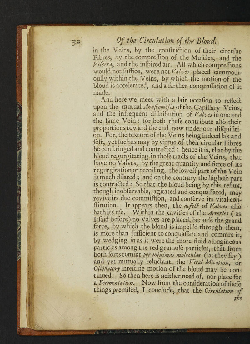 in the Veins, by the conftridion of their circular Fibres, by the compreflion of the Mufcles, and the J'ifccr.t, and the infpired air. Ail whichcomprefTions would not fuffice, were not Valves placed commodi- oufly within the Veins, by which the motion of the bloud is accelerated, and a farther conquaffation of it made. And here we meet with a fair occafion to reflect upon the mutual Anaftomofes of the Capillary Veins, and the infrequent difbribution of Valves in one and the fame Vein : for both thefe contribute alio their proportions toward the end now under our difquifiti- on. For, the texture of the Veins being indeed lax and loft, yet fuch as may by virtue of their circular Fibres be conftringed and contra&ed : hence it is, that by the bloud regurgitating in thofe trads of the Veins, that have no Valves, by the great quantity and force of its regurgitation or recoiling, the loweft part of the Vein is much dilated ; and on the contrary the higheft part is contraded : So that the bloud being by this reflux, though inobfervable, agitated and conquaffated, may revive its due commiftion, andconferve its vital con- ftitution. It appears then, the defect of Valves alfb hath its ule. Within the cavities of the Arteries ( as I faid before) no Valves are placed, becaufe the grand force, by which the bloud is impell’d through them, is more than fufEcient to conquaflate and commix it, by wedging in as it were the more fluid albugineous particles among the red grumofe particles, that from both forts comixt per minima* molectdas ( as they fay ) and yet mutually reludant, the Vital Mication, or Of dilatory inteftine motion of the bloud may be con¬ tinued. So then here is neither need of, nor place for a Fermentation. No w from the confideration of thefe things premifed, I conclude, that the Circulation of the