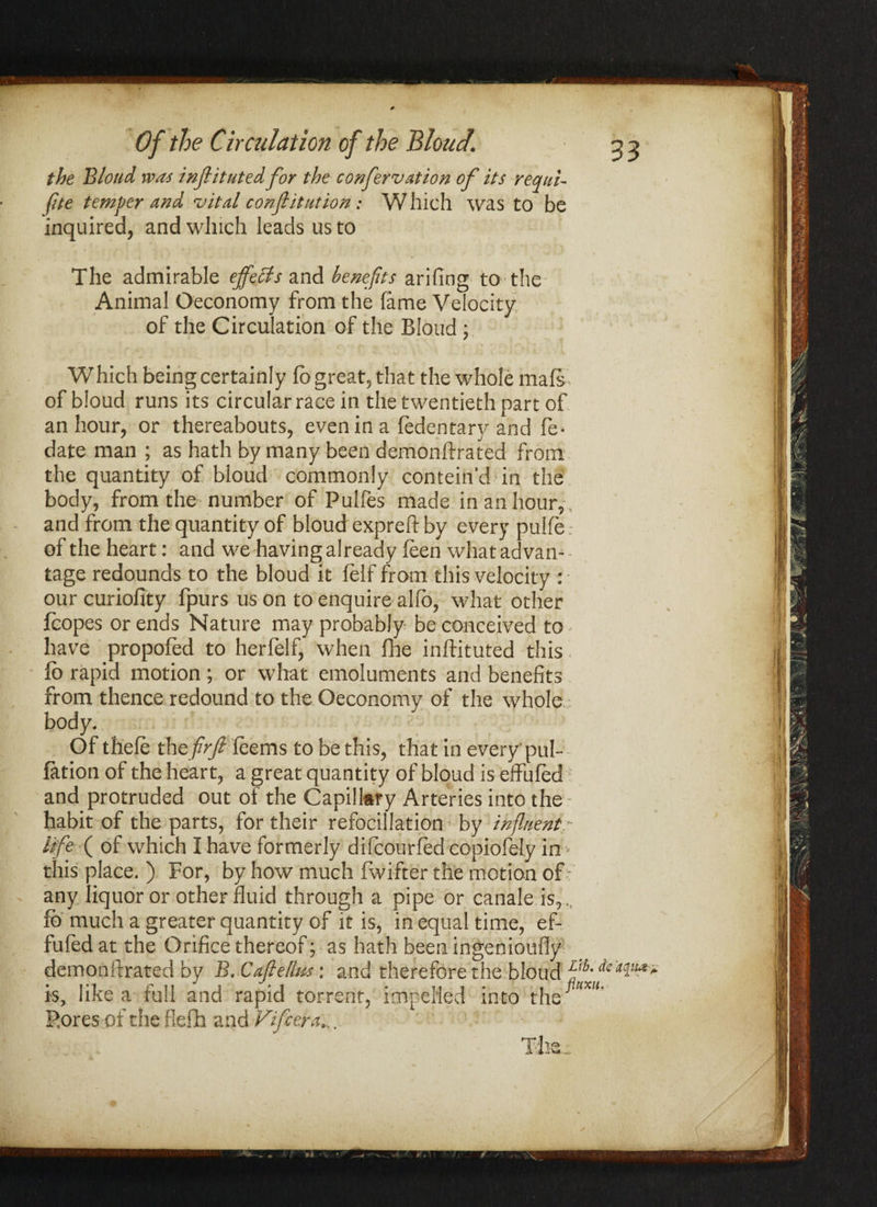 the Blond was inflituted for the confervation of its requi- file temper and vital constitution: Which was to be inquired, and which leads us to The admirable effects and benefits arifing to the Animal Oeconomy from the lame Velocity of the Circulation of the Blond ; Which being certainly fo great, that the whole mate of bloud runs its circular race in the twentieth part of an hour, or thereabouts, even in a fedentary and fe* date man ; as hath by many been demonftrated from the quantity of bloud commonly conteind in the body, from the number of Pulfes made in an hour, and from the quantity of bloud expreft by every pulfe: \ of the heart: and we having already feen what advan¬ tage redounds to the bloud it felf from this velocity : • ourcuriofity fpurs us on to enquire alfo, what other foopes or ends Nature may probably be conceived to - , j have propofed to herfelf, when fhe inftituted this * ' m fo rapid motion; or what emoluments and benefits from thence redound to the Oeconomy of the whole body. Of thefe thefirft feems to be this, that in every'pul¬ iation of the heart, a great quantity of bloud is eflrufed H and protruded out of the Capillary Arteries into the habit of the parts, for their refocillation by influent- life ( of which I have formerly difcourfed copiofely in» \ this place. ) For, by how much fwifter the motion off | any liquor or other fluid through a pipe or canale is,,, fo much a greater quantity of it is, in equal time, ef- fufed at the Orifice thereof; as hath been ingenioufly demonftrated by B, Caflellns: and therefore the bloud ^ is, like a full and rapid torrent, impelled into the Pores of the flefih and Vifcera.