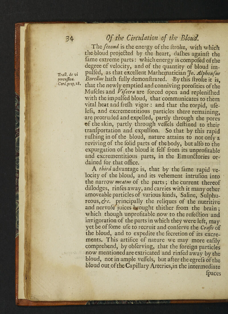 Traft. dc vi percuffioH' Cord.prop.iBi Of the Circulation of the Bloud. The fecond is the energy of the ftroke, with which the bloud proje&ed by the heart, dafbes againft the fame extreme parts: which energy is compofed of the degree of velocity, and of the quantity of bloud im- pulled, as that excellent Mathematician Jo. Alfhonfut Borellus hath fully demonftrated. By this ftroke it is, that the newly emptied and conniving porofities of the Mufcles and Vi[cent are forced open and replenifhed with the impulfed bloud, that communicates to them vital heat and frefh vigor : and that the torpid, ufe- lefs, and excrementitious particles there remaining, are protruded and expelled, partly through the pores ef the skin, partly through veflels deftined to their tranfportation and expulfion. So that by this rapid rufhing in of the bloud, nature attains to not only a reviving of the folid parts of the body, but alfo to the expurgation of the bloud it felf from its unprofitable and excrementitious parts, in the Emunctories or¬ dained for that office. A third advantage is, that by the fame rapid ve¬ locity of the bloud, and its vehement intrufion into the narrow meatus of the parts; the current thereof diflodges, rinfes away, and carries with it many other amoveable particles of various kinds, Saline, Sulphu¬ reous, &c. principally the reliques of the nutritive and nervofe juices brought thither from the brain; which though unprofitable now to the refection and invigoration of the parts in which they were left, may yet be of fome ufe to recruit and conferve the Crafis of the bloud, and to expedite the fecretion of its excre¬ ments. This artifice of nature we may more eafily comprehend, by obferving, that the foreign particles now mentioned are extricated and rinfed away by the bloud, not in ample velfels, but after the egrefs of the bloud out.ofthe Capillary Arteries,in the intermediate fpaces