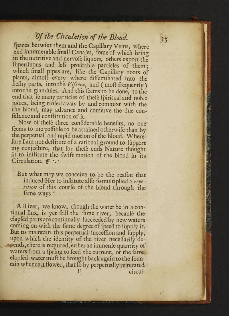 fpaces betwixt them and the Capillary Veins, where end innumerable Ifnall Canales, forne of which bring in the nutritive and nervofe liquors, others export the fuperfluous and left profitable particles of them; which fmall pipes are, like the Capillary roots of plants, almoft every where dilfeminated into the fleflhy parts, into the Vifcera, and ( mo ft frequently) into the gjandules. And this feems to be done, to the end that fo many particles of thefe fpiritual and noble juices, being rinfed away by and commixt with the the bloud, may advance and conferve the due con¬ fidence and conftitution of it. Now of thefe three confiderable benefits, no one leems to me poflible to be attained otherwife than by the perpetual and rapid motion of the bloud. 'Where¬ fore I am not deftitute of a rational ground to fupport my conjecture, that for thefe ends Nature thought fit to inftitute the fwift motion of the bloud in its Circulation. rf \e But what may we conceive to be the reafon that induced Her to inftitute alio fb multiplied a repe¬ tition of this courfe of the bloud through the lame ways ? > A River, we know, though the water be in a con¬ tinual flux, is yet ftill the fame river, becaufe the elapfed parts are continually fiicceeded by new waters coming on with the fame degree of fpeed to fupply it. But to maintain this perpetual fucceffion and fupply, upon which the identity of the river necelfarily de¬ pends, there is required, either an immenfe quantity of waters from a fpring to feed the current, or the fame elapfed water muft be brought back again to the foun¬ tain whence it flowed, that fb by perpetually reiterated F eircuf •\h * • W \