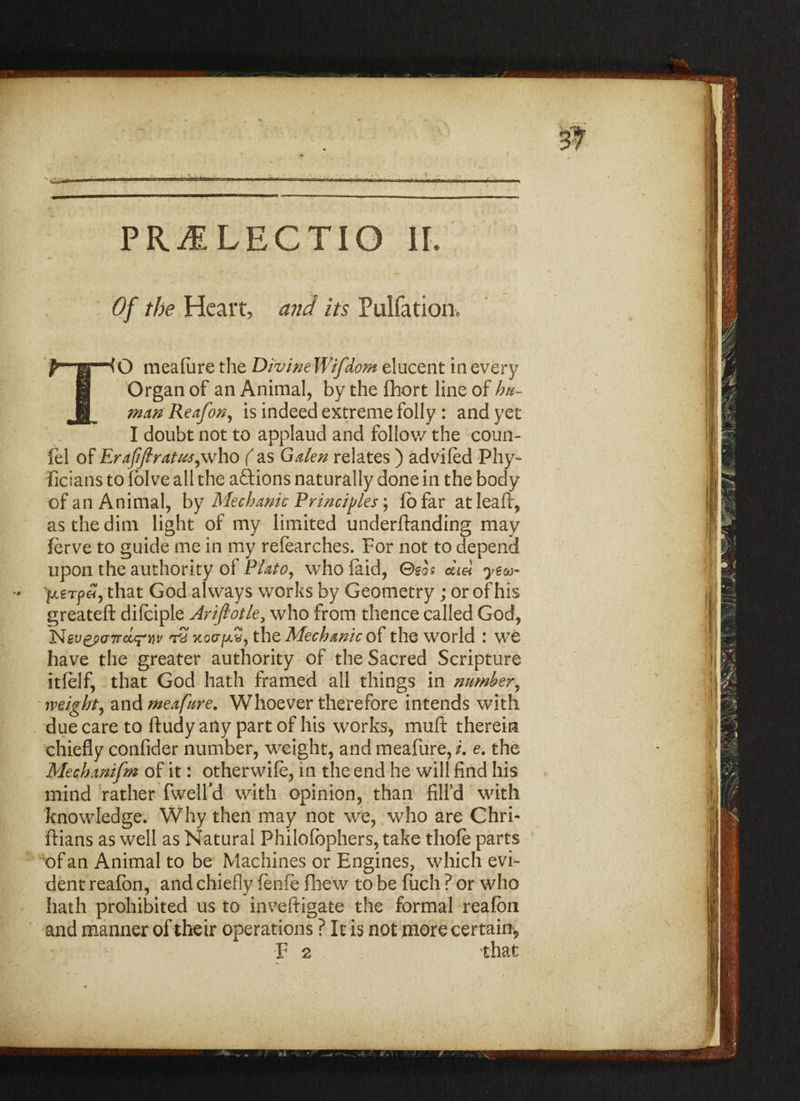 PR^E LECTIO II. Of the Heart, and its Pulfation. TO mealiire the Divine Wifdorn elucent in every Organ of an Animal, by the fhort line of hu¬ man Re afon, is indeed extreme folly : and yet I doubt not to applaud and follow the coun- fel of Erafijlratusywho ( as Galen relates ) adviled -Phy- iicians to folve all the actions naturally done in the body of an Animal, by Mechanic Principles; fo far at leaft, as the dim light of my limited underftanding may ferve to guide me in my refearches. For not to depend upon the authority of Plato, who laid, Geos did yea- - pcerfe!, that God always works by Geometry ; or of his greatefi: difciple Ariflotle, who from thence called God, Nev£p(77rcLrvv t? koct^S, the Mechanic of the world : we have the greater authority of the Sacred Scripture itlelf, that God hath framed all things in number, mighty and meafure. Whoever therefore intends with due care to ftudy any part of his works, muft therein chiefly confider number, weight, and meafure, i. e. the Mechanifm of it: otherwife, in the end he will find his mind rather fwelfd with opinion, than fill’d with knowledge. Why then may not we, who are Chri- ftians as well as Natural Philofbphers, take thole parts of an Animal to be Machines or Engines, which evi¬ dent reafon, and chiefly lenfe flhew to be fuch ? or who hath prohibited us to inveftigate the formal realbn and manner of their operations ? It is not more certain* F 2 that