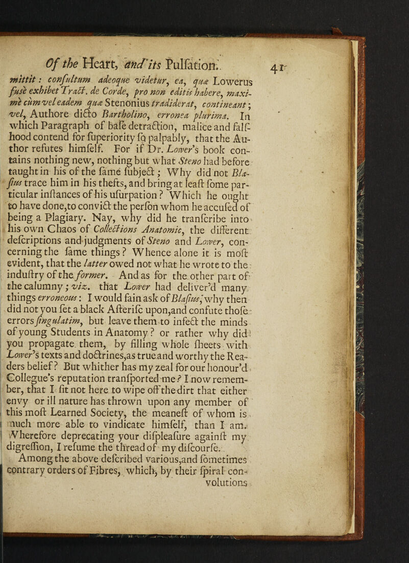 mittit: confultum adeoque videtur, ea, qua Lowerus fuse exbibet TraCt. de Corde, pro non editis habere, maxi- mi cum veleadem qua Stenonius tradiderat, contineant; 'vel, Authore dicio Bartholino, erronea vlurim.t. In which Paragraph of bafe detraction, malice and falff hood contend for fuperiority fq palpably, that the Au¬ thor refutes himlelf. For if Dr. Lower's book con¬ tains nothing new, nothing but what Stem had before taughtin his of the fame lubjed; Why did not B/a- ftis trace him in his thefts, and bring at leaft fome par¬ ticular infiances of his ufurpation? Which he ought to have done,to conviffb the perfbn whom he accufed of being a Plagiary. Nay, why did he tranfcribe into- his own Chaos of Collections Anatomic, the different delcriptions andjudgments of Stem and Lower, con¬ cerning the lame things? Whence alone it is moft evident, that the Utter owed not what he wrote to the: induftry of the former. And as for the other part off the calumny; -viz. that Lower had deliver’d many things erroneous: I would fain ask of Blafhssjwhy then did not you let a black Afterilc upon,and confute thole: errors fmguUtim, but leave themto in feel the minds of young Students in Anatomy? or rather why did; you propagate, them, by filling whole Iheets with Lowers texts and doQ:rines,as true and worthy the Rea¬ ders belief? But whither has my zeal for our honour’d. 1 Collegue's reputation tranfported me.? I now remem¬ ber, that I fit not here to wipe off the dirt that either envy or ill nature has thrown upon any member of this moft Learned Society, the meaneft of whom is nucli more able to vindicate himlelf, than I am. Wherefore deprecating your difpleafure againft my digreflion, I refume the thread of my dilcourle. Among the above delcribed various,and lometimes contrary orders of Fibres, which, by their Ipiral con¬ volutions