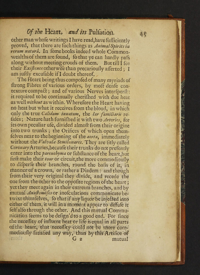 other man whofe writings I have read,have diffidently proved, that there are fuch things as Animal Spirits in¬ terim naturd. In fome books indeed whole Common¬ wealths of them are found, fo that ye can hardly pals along without meeting crouds of them. But till I fee their Exijlence other wile than precarioufly alferted ; I am juftly exculable if I doubt thereof. „ The Heart being thus compoled of many myriads of ftrong Fibres of various orders, by moft denies con¬ texture compatt; and of various Nerves interfperft: it required to be continually cherifhed with due heat as well without as within. Wherefore the Heart having no heat but what it receives from the bloud, in which Only the true Calidum innatum, the lar familiaris re- fides; Nature hath furnifhed it with two Arteries, for its own peculiar ufe, divided almoft from their origine into two trunks; the Orifices of which- open them- lelves near to the beginning of the aorta, immediate!]' without xhzValvuU Semilunares. They are fitly called Coronary Arteries,becaule their trunks do not prefently enter into the parenchyma or fubftance of the heart,but firft make their tour or circuit,the more commodioufly to dilperle their branches, round the balls of it, in mannerof a crown, or rather a Diadem: and though from their very original they divide, and recede the one from the other to the oppofite regions of the heart; yet they meet again in their extream branches, and by mutual Anafiomofes or inoculations communicate be¬ twixt themfelves, fo that if any liquor be in jetted into either of them, it will in a moment appear to diffufe it felf alfo through the other. And this mutual Commu¬ nication feems to be defign’d to a good end. For fince the neceffity of influent heat or life is equal in all parts of the heart, that neceffity could not be more com¬ modioufly fatisfied any way, than by this1 Artifice of G 2 mutual