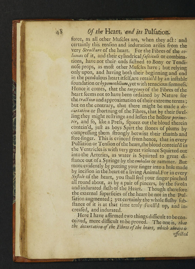 force, as all other Mufcles are, when they aft: and certainly this tenfion and induration arifes from the Very Structure of the heart. For the Fibres of the co¬ lumns of it, and their cylindrical fafciculi or combina¬ tions, have not their ends faftned to Bony or Tendi- nofe props, as moft other Mufcles have; but relying only upon, and having both their beginning and end in the pendulous heart itfelf,are retain’d by an inftable foundation orhypomochlitm,yet with tenacious firmnefs. Hence it comes, that the t urgency of the Fibres of the heart feems not to have been ordained by Nature for the traUion and approximation of their extreme terms; but on the contrary, that there might be made a de- curt ation or Ihortning of the Fibres, that by their fwel- Jing they might reftringe and leflen the hollow perime¬ ter, and fo, like a Prels, fqueez out the bloud therein contein d, juft as boys Spirt the ftones of plums by compreffing them ftrongly betwixt their thumb and fore-finger. This is evinced from hence, that in every Puliation or T enfion of the heart, the bloud contein’d in the Ventricles is with very great violence Squirted out into the Arteries, as water is Squirted to great di- ftance out of a Syringe by the embolus or rammer. But more evidently by putting your finger into a hole made by incifion in the heart of a living Animal.For in every Syftole of the heart, you fhall feel your finger pinched all round about, as by a pair of pincers, by the fwoln and indurated flefh of the Heart. Though therefore the external fuperficies of the heart be not in the Pul¬ iation augmented j yet certainly the whole flelhy lub- ftance of it is at that time truly fwell’d up, and in- creafed, and indurated. Here I have affirmed two things difficult to be con¬ ceived, more difficult to be proved. The one is, that the decurtationof the Fibres of the heart, which always is mecjed