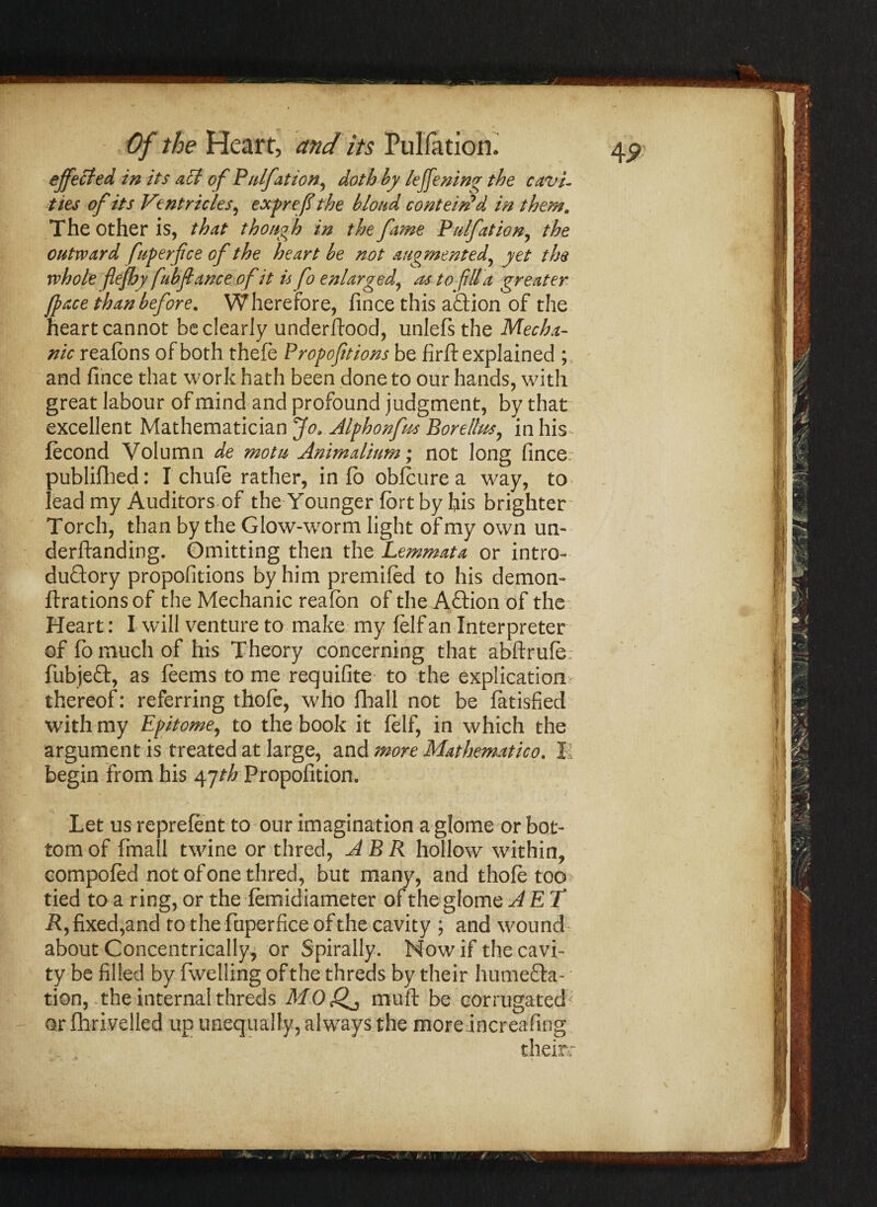 effected in its act of Piiljation, doth by leffening the cavi¬ ties of its Ventricles, exprefi the blond contend'd in them. The Other is, that though in the fane Pnlfation, the outward fuperfice of the heart be not augmented, yet the whole flejhy fubfiance of it is fo enlarged, as to fill a greater /pace than before. Wherefore, fince this action of the heart cannot be dearly underftood, unlefsthe Mecha¬ nic reafbns of both thefe Propofitions be firfi: explained ; and fince that work hath been done to our hands, with great labour of mind and profound judgment, by that excellent Mathematician Jo. Alphonfus Bore/lus, in his^ ftcond Volumn de motu Animalium; not long fince publifhed: I chuft rather, info obfture a way, to lead my Auditors of the Younger fort by his brighter Torch, than by the Glow-worm light of my own un¬ demanding. Omitting then the Lemmata or intro¬ ductory propofitions by him premiftd to his demon- ffrationsof the Mechanic reafon of the Aftion of the Heart: I will venture to make my folf an Interpreter of fo much of his Theory concerning that abftrufo: fubjeCt, as feems to me requifite to the explicationr thereof: referring thofo, who fhall not be fatisfied with my Epitome, to the book it folf, in which the argument is treated at large, and more Mathematico. II begin from his 47^ Propofition. Let us reprefent to our imagination a glome or bot¬ tom of fmall twine or thred, ABR hollow within, compofod not of one thred, but many, and thofo too- tied to a ring, or the fomidiameter of the glome AET R, fixed,and to the fuperfice of the cavity ; and wound about Concentrically, or Spirally. Now if the cavi¬ ty be filled by fwelling of the threds by their humefta- tion, the internal threds M0 fif, muft be corrugated? or fhrivelled up unequally, always the more increafing their: