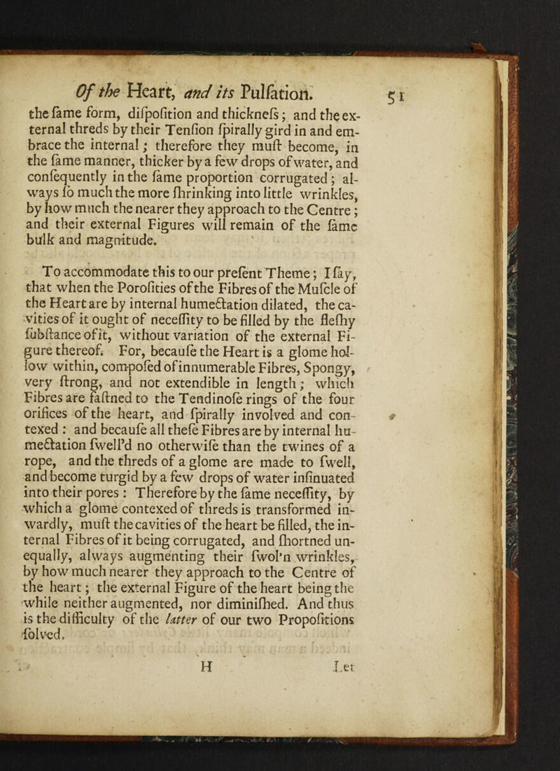 the fame form, difpofition and thicknefs; and the ex¬ ternal threds by their Tendon fpirally gird in and em¬ brace the internal; therefore they muft become, in the fame manner, thicker by a few drops of water, and confequently in the fame proportion corrugated ; al¬ ways 16 much the more fhrinking into little wrinkles, by how much the nearer they approach to the Centre; and their external Figures will remain of the fame bulk and magnitude. To accommodate this to our prefent Theme; I fay, that when the Porofities of the Fibres of the Mufcle of the Heart are by internal hume&ation dilated, the ca¬ vities of it ought of necedity to be filled by the fleflhy fubftanceofit, without variation of the external Fi¬ gure thereof. For, becaufe the Heart is a glome hol¬ low within, compofedofinnumerable Fibres, Spongy, very ftrong, and not extendible in length; which Fibres are fa fined to the Tendinofe rings of the four orifices of the heart, and fpirally involved and con- texed : and becaufe all thefe Fibres are by internal hu- me&ation fwell’d no other wife than the twines of a rope, and the threds of a glome are made to fwell, and become turgid by a few drops of water infinuated into their pores: Therefore by the fame necedity, by which a glome contexed of threds is transformed in¬ wardly, muft the cavities of the heart be filled, the in¬ ternal Fibres of it being corrugated, and fhortned un¬ equally, always augmenting their fwol'n wrinkles, by how much nearer they approach to the Centre of the heart; the external Figure of the heart being the while neither augmented, nor diminifhed. And thus is the difficulty of the Utter of our two Propofitions fblved.