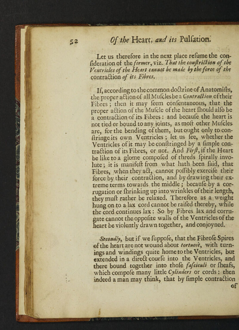 Let us therefore in the next place re fume the con- fideration of the former, viz. That the conjlriction of the Ventricles of the Heart cannot be made by the force of the contraction of its Fibres. If, according to the common doCtrine of Anatomifts, the proper aCtion of all Mufclesbe a Contraction oftheir Fibres; then it may feem confentaneous, that the proper aCtion of the Mufcle of the heart fhould alfb be a contraction of its Fibres : and becaufe the heart is not tied or bound to any joints, as moft other Mufcles are, for the bending of them, but ought only to con- ftringeits own Ventricles; let us fee, whether the Ventricles of it may be conftringed by a fimple con¬ traction of its Fibres, or not. And Firft, if the Heart be like to a glome compofed of threds fpirally invo¬ lute ; it is manifeft from what hath been laid, that Fibres, when they aCt, cannot polfibly exercife their force by their contraction, and by drawing their ex¬ treme terms towards the middle; becaufe by a cor¬ rugation or fhrinking up into wrinkles of their length, they muft rather be relaxed. Therefore as a weight hung on to a lax cord cannot be raifed thereby, while the cord continues lax: So by Fibres lax and corru¬ gate cannot the oppofite walls of the Ventricles of the heart be violently drawn together, and conjoyned. Secondly, but if we fuppofe, that the Fibrofe Spires ofthe heart are not wound about tortuose, with turn¬ ings and windings quite home to the Ventricles, but extended in-a direCt courfe into the Ventricles, and there bound together into thofe fafciculi or fheafs, which compote many little Cylinders or cords: then indeed a man may think, that by fimple contraction