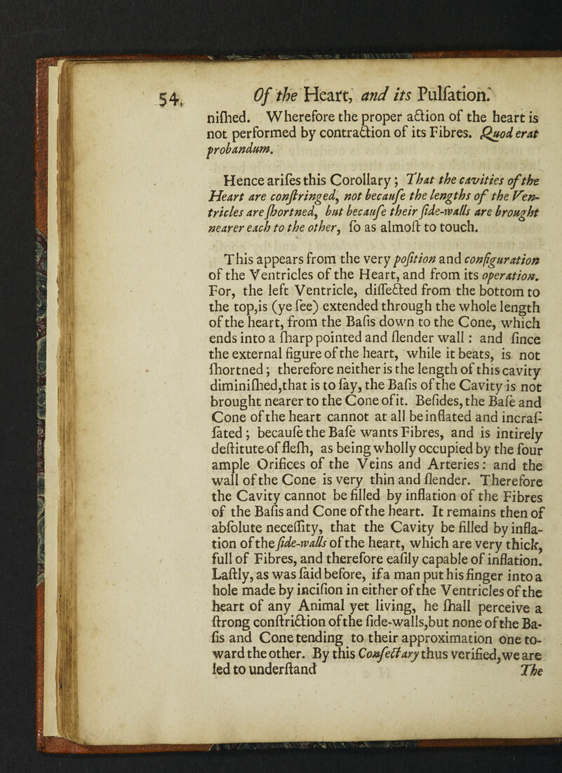 nifhed. Wherefore the proper a&ion of the heart is not performed by contra&ion of its Fibres. Quod erat probandum. Hence arifes this Corollary; That the cavities of the Heart are confi ringed, not becaufe the lengths of the Ven¬ tricles are Jhortned, but becaufe their fide-xva/ls are brought nearer each to the other, fb as almoft to touch. This appears from the very pofition and configuration of the Ventricles of the Heart, and from its operation. For, the left Ventricle, differed from the bottom to the top,is (ye fee) extended through the whole length of the heart, from the Bafis down to the Cone, which ends into a fharp pointed and flender wall: and fince the external figure of the heart, while it beats, is not fhor tned; therefore neither is the length of this ca vity diminifhed,that is to fay, the Bafis of the Cavity is not brought nearer to the Cone of it. Befides, the Bafe and Cone of the heart cannot at all be inflated and incraF fated; becaufe the Bafe wants Fibres, and is intirely deftitute of flefh, as being wholly occupied by the four ample Orifices of the Veins and Arteries: and the wall of the Cone is very thin and flender. Therefore the Cavity cannot be filled by inflation of the Fibres of the Bafis and Cone of the heart. It remains then of abfolute neceffity, that the Cavity be filled by infla¬ tion of the fide-walls of the heart, which are very thick, full of Fibres, and therefore eafily capable of inflation. Laftly, as was laid before, if a man put his finger into a hole made by incifion in either of the Ventricles of the heart of any Animal yet living, he fhall perceive a ftrong conftri&ion of the fide-walls,but none of the Ba¬ fis and Cone tending to their approximation one to¬ ward the other. By this Confect ary thus verified, we are led to underftand The