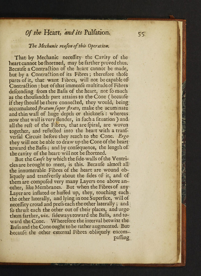 % k •* ■ — The Mechanic re of on of this Operation. That; by Mechanic neceflity the Cavity of the heart cannot befhortned, may be farther proved thus. Becaufe a Contra&ion of the heart cannot be made, but by a Contraftion of its Fibres; therefore thofe parts of it, that; want Fibres, will not be capable of Contraction : but of that immenfe multitude of Fibres defending from the Bafis of the heart, not lb much as the thoufandth: part attains to the Cone (becaufe if they fhould be there con ne&ed, they would, being; accumulated jhratumfuper proto, make the acuminate and thin wall of huge depth or thicknefs : whereas now that wall is very Sender, in fuch a Situation ) and, all the reft of the Fibres, that are fpiral, are woven together, and refle&ed into the heart with a tranft verfal Circuit before they reach to the Cone. Ergo they will not be able to draw up the Cone of the heart - toward the Bafis; and by confequence, the length of the cavity of the heart will not befhortned. But the Caufe by which the fide-walls of the Ventri¬ cles are brought to meet, is this. Becaufe almoft all' the innumerable Fibres of the heart are wound ob¬ liquely and tranfverfly about the Sides of it, and of them are compofed very many Layers one above an¬ other like Membranes. But when the Fibres of any Layer are inflated or huffed up, they, touching each , the other laterally, and lying in one Superfice, will of neceflity croud and preSs each the other laterally ; and fo thruft each the other out of their places, and urge' them farther, viz. fideways toward the Bafis, and to¬ ward the Cone. Wherefore the interval betwixt the; Bafis and the Cone ought to be rather augmented. But? Becaufe the other external Fibres obliquely encom- ■W ' palling