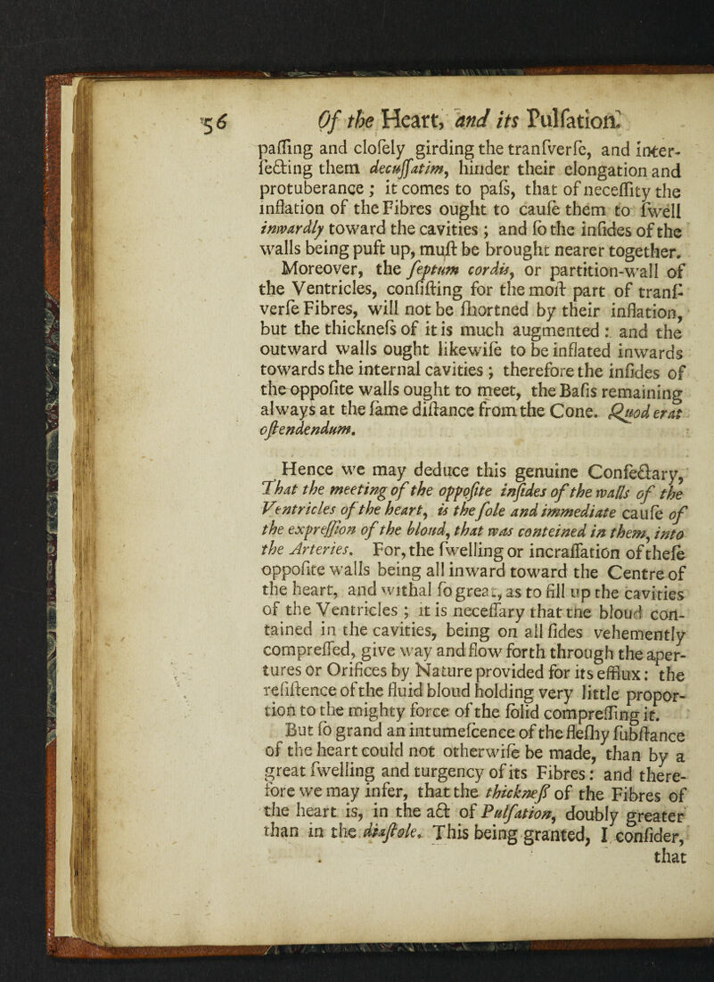 \ »5 6 Of the Heart, and its Pulfatioir paiTing and clofely girding the tranfverfe, and inter- letting them decuffatim, hinder their elongation and protuberance ; it comes to pafs, that of neceffity the inflation of the Fibres ought to caule them to fwell inwardly toward the cavities; and (o the infides of the walls being puft up, mull; be brought nearer together. Moreover, the feptum cordis, or partition-wall of the Ventricles, confifting for the mold part of tranf verfe Fibres, will not be fhortned by their inflation, but the thicknefs of it is much augmented : and the outward walls ought likewile to be inflated inwards towards the internal cavities ; therefore the infides of the oppofite walls ought to meet, the Bafis remaining always at the fame diftance from the Cone. Quod era oftendendum. Hence we may deduce this genuine Confe&ary, That the meeting of the oppofite infides of the walls of the Ventricles of the heart, is the foie and immediate caufe of the exprejfton of the blond, that was conteined in them, into the Arteries. For, the fwelling or incralfation of thefe oppofite walls being all inward toward the Centre of the heart, and withal fo great, as to fill up the cavities of the Ventricles ; it is neceflary that trie bloud con¬ tained in the cavities, being on all fides vehemently comprefled, give way and flow forth through the aper¬ tures or Orifices by Nature provided for its efflux: the refiltence of the fluid bloud holding very little propor¬ tion to the mighty force of the folid comprefling it. But fo grand an intumefcence of theflefliy fubftance of the heart could not otherwile be made, than by a great fwelling and turgency of its Fibres: and there¬ fore we may infer, that the thicknef of the Fibres of the heart is, in the a£t of Ptelfation, doubly greater than in the diafisle. This being granted, I confider, ' that