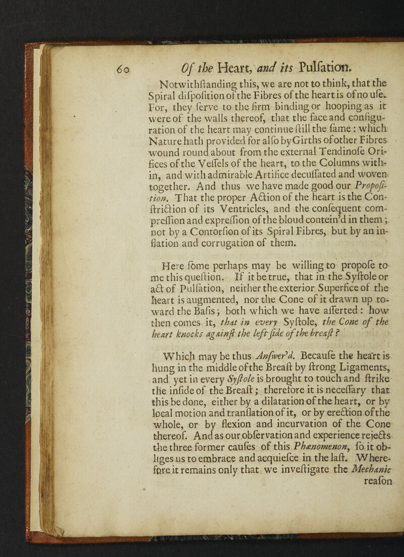 Notwithdanding this, we are not to think, that the Spiral difpofition of the Fibres of the heart is of no ufe„ For, they ferve to the firm binding or hooping as it were of the walls thereof, that the face and configu¬ ration of the heart may continue dill the fame: which Nature hath provided for alfo by Girths of other Fibres wound round about from the external Tendinofe Ori¬ fices of the Veffels of the heart, to the Columns with¬ in, and with admirable Artifice deculfated and woven together. And thus we have made good our Propofi- iion. That the proper Aftion of the heart is the Con- driftion of its Ventricles, and the confequent com- predion and expreffion of the bloud contein’d in them not by a Contorfion of its Spiral Fibres, but by an in¬ flation and corrugation of them. « Here fome perhaps may be willing to propofe to me this queftion. If it be true, that in the Syftole or aft of Puliation, neither the exterior Superficeof the heart is augmented, nor the Cone of it drawn up to* ward the Bafis; both which we have alferted : how then comes it, that in every Syftole, the Cone of the heart knocks againfl the left fide of the breafl f Which may be thus AnfvePd. Becaufe the heart is hung in the middle of the Bread by ftrong Ligaments, and yet in every Syflole is brought to touch and drike the infide of the Bread; therefore it is neceffary that thisbedone, either by a dilatation of the heart, or by local motion and translation of it, or by ereftion of the whole, or by flexion and incurvation of the Cone thereof. And as our obfervation and experience rejefts the three former caufes of this Phenomenon, fo it ob¬ liges us to embrace and acquiefce in the lad. Where¬ fore it remains only that we invedigate the Mechanic realbn